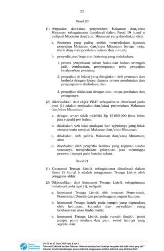22
Pasal 20
(1) Penjualan dan/atau penyerahan Makanan dan/atau
Minuman sebagaimana dimaksud dalam Pasal 19 huruf a
meliputi Makanan dan/atau Minuman yang disediakan oleh:
a. Restoran yang paling sedikit menyediakan layanan
penyajian Makanan dan/atau Minuman berupa meja,
kursi dan/atau peralatan makan dan minum;
b. penyedia jasa boga atau katering yang melakukan:
1. proses penyediaan bahan baku dan bahan setengah
jadi, pembuatan, penyimpanan serta penyajian
berdasarkan pesanan;
2. penyajian di lokasi yang diinginkan oleh pemesan dan
berbeda dengan lokasi dimana proses pembuatan dan
penyimpanan dilakukan; dan
3. penyajian dilakukan dengan atau tanpa peralatan dan
petugasnya.
(2) Dikecualikan dari objek PBJT sebagaimana dimaksud pada
ayat (1) adalah penjualan dan/atau penyerahan Makanan
dan/atau Minuman:
a. dengan omzet tidak melebihi Rp 15.000.000 (lima belas
juta rupiah) per bulan;
b. dilakukan oleh toko swalayan dan sejenisnya yang tidak
semata-mata menjual Makanan dan/atau Minuman;
c. dilakukan oleh pabrik Makanan dan/atau Minuman;
atau
d. disediakan oleh penyedia fasilitas yang kegiatan usaha
utamanya menyediakan pelayanan jasa menunggu
pesawat (lounge) pada bandar udara.
Pasal 21
(1) Konsumsi Tenaga Listrik sebagaimana dimaksud dalam
Pasal 19 huruf b adalah penggunaan Tenaga Listrik oleh
pengguna akhir.
(2) Dikecualikan dari konsumsi Tenaga Listrik sebagaimana
dimaksud pada ayat (1), meliputi:
a. konsumsi Tenaga Listrik oleh instansi Pemerintah,
Pemerintah Daerah dan penyelenggara negara lainnya;
b. konsumsi Tenaga Listrik pada tempat yang digunakan
oleh kedutaan, konsulat dan perwakilan asing
berdasarkan asas timbal balik;
c. konsumsi Tenaga Listrik pada rumah ibadah, panti
jompo, panti asuhan dan panti sosial lainnya yang
sejenis; dan
 