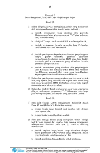 25
Paragraf 2
Dasar Pengenaan, Tarif, dan Cara Penghitungan Pajak
Pasal 25
(1) Dasar pengenaan PBJT merupakan jumlah yang dibayarkan
oleh konsumen barang atau jasa tertentu, meliputi :
a. jumlah pembayaran yang diterima oleh penyedia
Makanan dan/atau Minuman untuk PBJT atas Makanan
dan/atau Minuman;
b. nilai jual Tenaga Listrik untuk PBJT atas Tenaga Listrik;
c. jumlah pembayaran kepada penyedia Jasa Perhotelan
untuk PBJT atas Jasa Perhotelan;
d. jumlah pembayaran kepada penyedia atau penyelenggara
tempat parkir dan/atau penyedia pelayanan
memarkirkan kendaraan untuk PBJT atas Jasa Parkir,
termasuk parkir cuma-cuma yang diberikan kepada
penerima jasa parkir; dan
e. jumlah pembayaran yang diterima oleh penyelenggara
Jasa Kesenian dan Hiburan untuk PBJT atas Kesenian
dan Hiburan , termasuk tiket cuma-cuma yang diberikan
kepada penerima Jasa Kesenian dan Hiburan.
(2) Dalam hal pembayaran menggunakan voucher atau bentuk
lain yang sejenis yang memuat nilai rupiah atau mata uang
lain, dasar pengenaan PBJT ditetapkan sebesar nilai rupiah
atau mata uang lainnya tersebut.
(3) Dalam hal tidak terdapat pembayaran atau yang seharusnya
dibayar, maka dasar pengenaan PBJT didasarkan pada harga
jual barang dan/atau jasa sejenis yang berlaku di Daerah.
Pasal 26
(1) Nilai jual Tenaga Listrik sebagaimana dimaksud dalam
Pasal 25 ayat (1) huruf b ditetapkan untuk :
a. tenaga listrik yang berasal dari sumber lain dengan
pembayaran; dan
b. tenaga listrik yang dihasilkan sendiri.
(2) Nilai jual Tenaga Listrik yang ditetapkan untuk Tenaga
Listrik yang berasal dari sumber lain dengan pembayaran
sebagaimana dimaksud pada ayat (1) huruf a, dihitung
berdasarkan :
a. jumlah tagihan biaya/beban tetap ditambah dengan
biaya pemakaian kWh/variabel yang ditagihkan dalam
rekening listrik, untuk pascabayar; dan
b. jumlah pembelian Tenaga Listrik untuk prabayar.
 