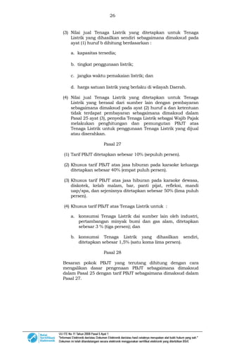 26
(3) Nilai jual Tenaga Listrik yang ditetapkan untuk Tenaga
Listrik yang dihasilkan sendiri sebagaimana dimaksud pada
ayat (1) huruf b dihitung berdasarkan :
a. kapasitas tersedia;
b. tingkat penggunaan listrik;
c. jangka waktu pemakaian listrik; dan
d. harga satuan listrik yang berlaku di wilayah Daerah.
(4) Nilai jual Tenaga Listrik yang ditetapkan untuk Tenaga
Listrik yang berasal dari sumber lain dengan pembayaran
sebagaimana dimaksud pada ayat (2) huruf a dan ketentuan
tidak terdapat pembayaran sebagaimana dimaksud dalam
Pasal 25 ayat (3), penyedia Tenaga Listrik sebagai Wajib Pajak
melakukan penghitungan dan pemungutan PBJT atas
Tenaga Listrik untuk penggunaan Tenaga Listrik yang dijual
atau diserahkan.
Pasal 27
(1) Tarif PBJT ditetapkan sebesar 10% (sepuluh persen).
(2) Khusus tarif PBJT atas jasa hiburan pada karaoke keluarga
ditetapkan sebesar 40% (empat puluh persen).
(3) Khusus tarif PBJT atas jasa hiburan pada karaoke dewasa,
diskotek, kelab malam, bar, panti pijat, refleksi, mandi
uap/spa, dan sejenisnya ditetapkan sebesar 50% (lima puluh
persen).
(4) Khusus tarif PBJT atas Tenaga Listrik untuk :
a. konsumsi Tenaga Listrik dai sumber lain oleh industri,
pertambangan minyak bumi dan gas alam, ditetapkan
sebesar 3 % (tiga persen); dan
b. konsumsi Tenaga Listrik yang dihasilkan sendiri,
ditetapkan sebesar 1,5% (satu koma lima persen).
Pasal 28
Besaran pokok PBJT yang terutang dihitung dengan cara
mengalikan dasar pengenaan PBJT sebagaimana dimaksud
dalam Pasal 25 dengan tarif PBJT sebagaimana dimaksud dalam
Pasal 27.
 