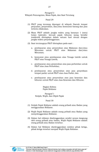 27
Paragraf 3
Wilayah Pemungutan, Masa Pajak, dan Saat Terutang
Pasal 29
(1) PBJT yang terutang dipungut di wilayah Daerah tempat
penjualan, penyerahan, dan/atau konsumsi barang dan jasa
tertentu dilakukan.
(2) Masa PBJT adalah jangka waktu yang lamanya 1 (satu)
bulan kalender, kecuali pajak hiburan (yang bersifat
insidentil) ditetapkan dalam satuan hari sesuai dengan
jangka waktu penyelenggaraan.
(3) Saat terutangnya PBJT ditetapkan pada saat :
a. pembayaran atau penyerahan atas Makanan dan/atau
Minuman untuk PBJT atas Makanan dan/atau
Minuman;
b. konsumsi atau pembayaran atas Tenaga Listrik untuk
PBJT atas Tenaga Listrik;
c. pembayaran atau penyerahan atas jasa perhotelan untuk
PBJT atas Jasa Perhotelan;
d. pembayaran atau penyerahan atas jasa penyediaan
tempat parkir untuk PBJT atas Jasa Parkir; dan
e. pembayaran atau penyerahan atas jasa kesenian dan
hiburan untuk PBJT atas Jasa Kesenian dan Hiburan.
Bagian Kelima
Pajak Reklame
Paragraf 1
Subjek, Wajib, dan Objek Pajak
Pasal 30
(1) Subjek Pajak Reklame adalah orang pribadi atau Badan yang
menggunakan Reklame.
(2) Wajib Pajak Reklame adalah orang pribadi atau Badan yang
menyelenggarakan Reklame.
(3) Dalam hal reklame diselenggarakan sendiri secara langsung
oleh orang pribadi atau badan, Wajib Pajak Reklame adalah
orang pribadi atau Badan tersebut.
(4) Dalam hal Reklame diselenggarakan melalui pihak ketiga,
pihak ketiga tersebut menjadi Wajib Pajak Reklame.
 