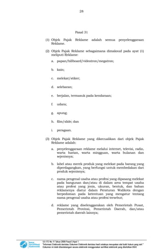 28
Pasal 31
(1) Objek Pajak Reklame adalah semua penyelenggaraan
Reklame.
(2) Objek Pajak Reklame sebagaimana dimaksud pada ayat (1)
meliputi Reklame:
a. papan/billboard/videotron/megatron;
b. kain;
c. melekat/stiker;
d. selebaran;
e. berjalan, termasuk pada kendaraan;
f. udara;
g. apung;
h. film/slide; dan
i. peragaan.
(3) Objek Pajak Reklame yang dikecualikan dari objek Pajak
Reklame adalah:
a. penyelenggaraan reklame melalui internet, televisi, radio,
warta harian, warta mingguan, warta bulanan dan
sejenisnya;
b. label atau merek produk yang melekat pada barang yang
diperdagangkan, yang berfungsi untuk membedakan dari
produk sejenisnya;
c. nama pengenal usaha atau profesi yang dipasang melekat
pada bangunan dan/atau di dalam area tempat usaha
atau profesi yang jenis, ukuran, bentuk, dan bahan
reklamenya diatur dalam Peraturan Walikota dengan
berpedoman pada ketentuan yang mengatur tentang
nama pengenal usaha atau profesi tersebut;
d. reklame yang diselenggarakan oleh Pemerintah Pusat,
Pemerintah Provinsi, Pemerintah Daerah, dan/atau
pemerintah daerah lainnya;
 