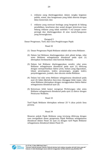 29
e. reklame yang diselenggarakan dalam rangka kegiatan
politik, sosial, dan keagamaan yang tidak disertai dengan
iklan komersial; dan
f. reklame yang memuat lembaga yang bergerak di bidang
pendidikan, kesehatan dan sosial dengan ketentuan luas
bidang reklame yang tidak melebihi 4 m2 (empat meter
persegi) dan diselenggarakan di atas tanah/bangunan
yang bersangkutan.
Paragraf 2
Dasar Pengenaan, Tarif, dan Cara Penghitungan Pajak
Pasal 32
(1) Dasar Pengenaan Pajak Reklame adalah nilai sewa Reklame.
(2) Dalam hal Reklame diselenggarakan oleh pihak ketiga, nilai
sewa Reklame sebagaimana dimaksud pada ayat (1)
ditetapkan berdasarkan nilai kontrak Reklame.
(3) Dalam hal Reklame diselenggarakan sendiri, nilai sewa
Reklame sebagaimana dimaksud pada ayat (1) dihitung
dengan memperhatikan faktor jenis, bahan yang digunakan,
lokasi penempatan, waktu penayangan, jangka waktu
penyelenggaraan, jumlah, dan ukuran media Reklame.
(4) Dalam hal nilai sewa Reklame sebagaimana dimaksud pada
ayat (2) tidak diketahui dan/atau dianggap tidak wajar, nilai
sewa Reklame ditetapkan dengan menggunakan faktor-faktor
sebagaimana dimaksud ayat (3).
(5) Ketentuan lebih lanjut mengenai Perhitungan nilai sewa
Reklame sebagaimana dimaksud pada ayat (1) diatur dengan
Peraturan Walikota.
Pasal 33
Tarif Pajak Reklame ditetapkan sebesar 25 % (dua puluh lima
persen).
Pasal 34
Besaran pokok Pajak Reklame yang terutang dihitung dengan
cara mengalikan dasar pengenaan Pajak Reklame sebagaimana
dimaksud dalam Pasal 32 ayat (1) dengan tarif Pajak Reklame
sebagaimana dimaksud dalam Pasal 33.
 