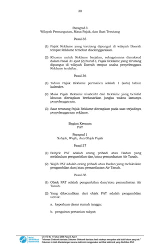 30
Paragraf 3
Wilayah Pemungutan, Masa Pajak, dan Saat Terutang
Pasal 35
(1) Pajak Reklame yang terutang dipungut di wilayah Daerah
tempat Reklame tersebut diselenggarakan.
(2) Khusus untuk Reklame berjalan, sebagaimana dimaksud
dalam Pasal 31 ayat (2) huruf e, Pajak Reklame yang terutang
dipungut di wilayah Daerah tempat usaha penyelenggara
Reklame terdaftar.
Pasal 36
(1) Tahun Pajak Reklame permanen adalah 1 (satu) tahun
kalender.
(2) Masa Pajak Reklame insidentil dan Reklame yang bersifat
khusus ditetapkan berdasarkan jangka waktu lamanya
penyelenggaraan.
(3) Saat terutang Pajak Reklame ditetapkan pada saat terjadinya
penyelenggaraan reklame.
Bagian Keenam
PAT
Paragraf 1
Subjek, Wajib, dan Objek Pajak
Pasal 37
(1) Subjek PAT adalah orang pribadi atau Badan yang
melakukan pengambilan dan/atau pemanfaatan Air Tanah.
(2) Wajib PAT adalah orang pribadi atau Badan yang melakukan
pengambilan dan/atau pemanfaatan Air Tanah.
Pasal 38
(1) Objek PAT adalah pengambilan dan/atau pemanfaatan Air
Tanah.
(2) Yang dikecualikan dari objek PAT adalah pengambilan
untuk:
a. keperluan dasar rumah tangga;
b. pengairan pertanian rakyat;
 