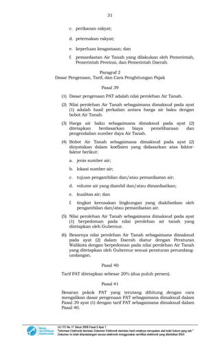 31
c. perikanan rakyat;
d. peternakan rakyat;
e. keperluan keagamaan; dan
f. pemanfaatan Air Tanah yang dilakukan oleh Pemerintah,
Pemerintah Provinsi, dan Pemerintah Daerah.
Paragraf 2
Dasar Pengenaan, Tarif, dan Cara Penghitungan Pajak
Pasal 39
(1) Dasar pengenaan PAT adalah nilai perolehan Air Tanah.
(2) Nilai perolehan Air Tanah sebagaimana dimaksud pada ayat
(1) adalah hasil perkalian antara harga air baku dengan
bobot Air Tanah.
(3) Harga air baku sebagaimana dimaksud pada ayat (2)
ditetapkan berdasarkan biaya pemeliharaan dan
pengendalian sumber daya Air Tanah.
(4) Bobot Air Tanah sebagaimana dimaksud pada ayat (2)
dinyatakan dalam koefisien yang didasarkan atas faktor-
faktor berikut:
a. jenis sumber air;
b. lokasi sumber air;
c. tujuan pengambilan dan/atau pemanfaatan air;
d. volume air yang diambil dan/atau dimanfaatkan;
e. kualitas air; dan
f. tingkat kerusakan lingkungan yang diakibatkan oleh
pengambilan dan/atau pemanfaatan air.
(5) Nilai perolehan Air Tanah sebagaimana dimaksud pada ayat
(1) berpedoman pada nilai perolehan air tanah yang
ditetapkan oleh Gubernur.
(6) Besarnya nilai perolehan Air Tanah sebagaimana dimaksud
pada ayat (2) dalam Daerah diatur dengan Peraturan
Walikota dengan berpedoman pada nilai perolehan Air Tanah
yang ditetapkan oleh Gubernur sesuai peraturan perundang-
undangan.
Pasal 40
Tarif PAT ditetapkan sebesar 20% (dua puluh persen).
Pasal 41
Besaran pokok PAT yang terutang dihitung dengan cara
mengalikan dasar pengenaan PAT sebagaimana dimaksud dalam
Pasal 39 ayat (1) dengan tarif PAT sebagaimana dimaksud dalam
Pasal 40.
 