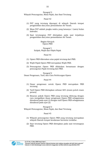32
Paragraf 3
Wilayah Pemungutan, Masa Pajak, dan Saat Terutang
Pasal 42
(1) PAT yang terutang dipungut di wilayah Daerah tempat
pengambilan dan/atau pemanfaatan Air Tanah.
(2) Masa PAT adalah jangka waktu yang lamanya 1 (satu) bulan
kalender.
(3) Saat terutangnya PAT ditetapkan pada saat terjadinya
pengambilan dan/atau pemanfaatan Air Tanah.
Bagian Ketujuh
Opsen PKB
Paragraf 1
Subjek, Wajib dan Objek Pajak
Pasal 43
(1) Opsen PKB dikenakan atas pajak terutang dari PKB.
(2) Wajib Pajak Opsen PKB merupakan Wajib PKB.
(3) Pemungutan Opsen PKB dilakukan bersamaan dengan
pemungutan Pajak terutang dari PKB.
Paragraf 2
Dasar Pengenaan, Tarif, dan Cara Perhitungan Opsen
Pasal 44
(1) Dasar pengenaan untuk Opsen PKB merupakan PKB
terutang.
(2) Tarif Opsen PKB ditetapkan sebesar 66% (enam puluh enam
persen).
(3) Besaran pokok Opsen PKB yang terutang dihitung dengan
cara mengalikan dasar pengenaan Opsen PKB sebagaimana
dimaksud pada ayat (1) dengan tarif Opsen PKB sebagaimana
dimaksud pada ayat (2).
Paragraf 3
Wilayah Pemungutan, Masa Pajak, dan Saat Terutang
Pasal 45
(1) Wilayah pemungutan Opsen PKB yang terutang merupakan
wilayah Daerah tempat kendaraan bermotor terdaftar.
(2) Saat terutang Opsen PKB ditetapkan pada saat terutangnya
PKB.
 