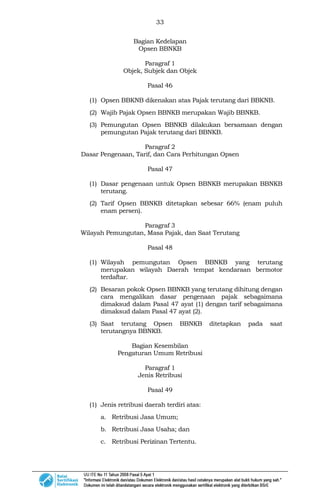 33
Bagian Kedelapan
Opsen BBNKB
Paragraf 1
Objek, Subjek dan Objek
Pasal 46
(1) Opsen BBKNB dikenakan atas Pajak terutang dari BBKNB.
(2) Wajib Pajak Opsen BBNKB merupakan Wajib BBNKB.
(3) Pemungutan Opsen BBNKB dilakukan bersamaan dengan
pemungutan Pajak terutang dari BBNKB.
Paragraf 2
Dasar Pengenaan, Tarif, dan Cara Perhitungan Opsen
Pasal 47
(1) Dasar pengenaan untuk Opsen BBNKB merupakan BBNKB
terutang.
(2) Tarif Opsen BBNKB ditetapkan sebesar 66% (enam puluh
enam persen).
Paragraf 3
Wilayah Pemungutan, Masa Pajak, dan Saat Terutang
Pasal 48
(1) Wilayah pemungutan Opsen BBNKB yang terutang
merupakan wilayah Daerah tempat kendaraan bermotor
terdaftar.
(2) Besaran pokok Opsen BBNKB yang terutang dihitung dengan
cara mengalikan dasar pengenaan pajak sebagaimana
dimaksud dalam Pasal 47 ayat (1) dengan tarif sebagaimana
dimaksud dalam Pasal 47 ayat (2).
(3) Saat terutang Opsen BBNKB ditetapkan pada saat
terutangnya BBNKB.
Bagian Kesembilan
Pengaturan Umum Retribusi
Paragraf 1
Jenis Retribusi
Pasal 49
(1) Jenis retribusi daerah terdiri atas:
a. Retribusi Jasa Umum;
b. Retribusi Jasa Usaha; dan
c. Retribusi Perizinan Tertentu.
 