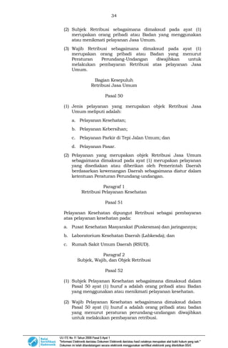 34
(2) Subjek Retribusi sebagaimana dimaksud pada ayat (1)
merupakan orang pribadi atau Badan yang menggunakan
atau menikmati pelayanan Jasa Umum.
(3) Wajib Retribusi sebagaimana dimaksud pada ayat (1)
merupakan orang pribadi atau Badan yang menurut
Peraturan Perundang-Undangan diwajibkan untuk
melakukan pembayaran Retribusi atas pelayanan Jasa
Umum.
Bagian Kesepuluh
Retribusi Jasa Umum
Pasal 50
(1) Jenis pelayanan yang merupakan objek Retribusi Jasa
Umum meliputi adalah:
a. Pelayanan Kesehatan;
b. Pelayanan Kebersihan;
c. Pelayanan Parkir di Tepi Jalan Umum; dan
d. Pelayanan Pasar.
(2) Pelayanan yang merupakan objek Retribusi Jasa Umum
sebagaimana dimaksud pada ayat (1) merupakan pelayanan
yang disediakan atau diberikan oleh Pemerintah Daerah
berdasarkan kewenangan Daerah sebagaimana diatur dalam
ketentuan Peraturan Perundang-undangan.
Paragraf 1
Retribusi Pelayanan Kesehatan
Pasal 51
Pelayanan Kesehatan dipungut Retribusi sebagai pembayaran
atas pelayanan kesehatan pada:
a. Pusat Kesehatan Masyarakat (Puskesmas) dan jaringannya;
b. Laboratorium Kesehatan Daerah (Labkesda); dan
c. Rumah Sakit Umum Daerah (RSUD).
Paragraf 2
Subjek, Wajib, dan Objek Retribusi
Pasal 52
(1) Subjek Pelayanan Kesehatan sebagaimana dimaksud dalam
Pasal 50 ayat (1) huruf a adalah orang pribadi atau Badan
yang menggunakan atau menikmati pelayanan kesehatan.
(2) Wajib Pelayanan Kesehatan sebagaimana dimaksud dalam
Pasal 50 ayat (1) huruf a adalah orang pribadi atau badan
yang menurut peraturan perundang-undangan diwajibkan
untuk melakukan pembayaran retribusi.
 
