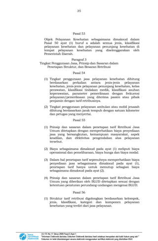 35
Pasal 53
Objek Pelayanan Kesehatan sebagaimana dimaksud dalam
Pasal 50 ayat (1) huruf a adalah semua jenis, klasifikasi
pelayanan kesehatan dan pelayanan penunjang kesehatan di
tempat pelayanan kesehatan yang diselenggarakan oleh
Pemerintah Daerah.
Paragraf 3
Tingkat Penggunaan Jasa, Prinsip dan Sasaran dalam
Penetapan Struktur, dan Besaran Retribusi
Pasal 54
(1) Tingkat penggunaan jasa pelayanan kesehatan dihitung
berdasarkan perkalian antara jenis-jenis pelayanan
kesehatan, jenis-jenis pelayanan penunjang kesehatan, kelas
perawatan, klasifikasi tindakan medik, klasifikasi asuhan
keperawatan, parameter pemeriksaan dengan frekuensi
pelayanan/pemeriksaan yang diterima pasien atau pihak
penjamin dengan tarif retribusinya.
(2) Tingkat penggunaan pelayanan ambulan atau mobil jenazah
dihitung berdasarkan jarak tempuh dengan satuan kilometer
dan petugas yang menyertai.
Pasal 55
(1) Prinsip dan sasaran dalam penetapan tarif Retribusi Jasa
Umum ditetapkan dengan memperhatikan biaya penyediaan
jasa yang bersangkutan, kemampuan masyarakat, aspek
keadilan, dan efektivitas pengendalian atas pelayanan
tersebut.
(2) Biaya sebagaimana dimaksud pada ayat (1) meliputi biaya
operasional dan pemeliharaan, biaya bunga dan biaya modal.
(3) Dalam hal penetapan tarif sepenuhnya memperhatikan biaya
penyediaan jasa sebagaimana dimaksud pada ayat (1),
penetapan tarif hanya untuk menutup sebagian biaya
sebagaimana dimaksud pada ayat (2).
(4) Prinsip dan sasaran dalam penetapan tarif Retribusi Jasa
Umum yang diberikan oleh BLUD ditetapkan sesuai dengan
ketentuan peraturan perundang-undangan mengenai BLUD.
Pasal 56
(1) Struktur tarif retribusi digolongkan berdasarkan kelompok,
jenis, klasifikasi, kategori dan komponen pelayanan
kesehatan yang terdiri dari jasa pelayanan.
 