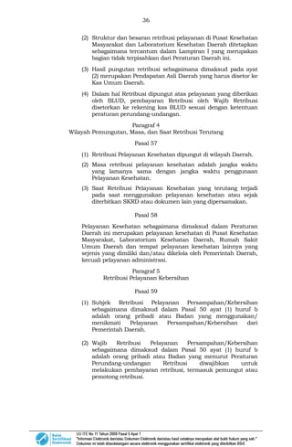 36
(2) Struktur dan besaran retribusi pelayanan di Pusat Kesehatan
Masyarakat dan Laboratorium Kesehatan Daerah ditetapkan
sebagaimana tercantum dalam Lampiran I yang merupakan
bagian tidak terpisahkan dari Peraturan Daerah ini.
(3) Hasil pungutan retribusi sebagaimana dimaksud pada ayat
(2) merupakan Pendapatan Asli Daerah yang harus disetor ke
Kas Umum Daerah.
(4) Dalam hal Retribusi dipungut atas pelayanan yang diberikan
oleh BLUD, pembayaran Retribusi oleh Wajib Retribusi
disetorkan ke rekening kas BLUD sesuai dengan ketentuan
peraturan perundang-undangan.
Paragraf 4
Wilayah Pemungutan, Masa, dan Saat Retribusi Terutang
Pasal 57
(1) Retribusi Pelayanan Kesehatan dipungut di wilayah Daerah.
(2) Masa retribusi pelayanan kesehatan adalah jangka waktu
yang lamanya sama dengan jangka waktu penggunaan
Pelayanan Kesehatan.
(3) Saat Retribusi Pelayanan Kesehatan yang terutang terjadi
pada saat menggunakan pelayanan kesehatan atau sejak
diterbitkan SKRD atau dokumen lain yang dipersamakan.
Pasal 58
Pelayanan Kesehatan sebagaimana dimaksud dalam Peraturan
Daerah ini merupakan pelayanan kesehatan di Pusat Kesehatan
Masyarakat, Laboratorium Kesehatan Daerah, Rumah Sakit
Umum Daerah dan tempat pelayanan kesehatan lainnya yang
sejenis yang dimiliki dan/atau dikelola oleh Pemerintah Daerah,
kecuali pelayanan administrasi.
Paragraf 5
Retribusi Pelayanan Kebersihan
Pasal 59
(1) Subjek Retribusi Pelayanan Persampahan/Kebersihan
sebagaimana dimaksud dalam Pasal 50 ayat (1) huruf b
adalah orang pribadi atau Badan yang menggunakan/
menikmati Pelayanan Persampahan/Kebersihan dari
Pemerintah Daerah.
(2) Wajib Retribusi Pelayanan Persampahan/Kebersihan
sebagaimana dimaksud dalam Pasal 50 ayat (1) huruf b
adalah orang pribadi atau Badan yang menurut Peraturan
Perundang-undangan Retribusi diwajibkan untuk
melakukan pembayaran retribusi, termasuk pemungut atau
pemotong retribusi.
 