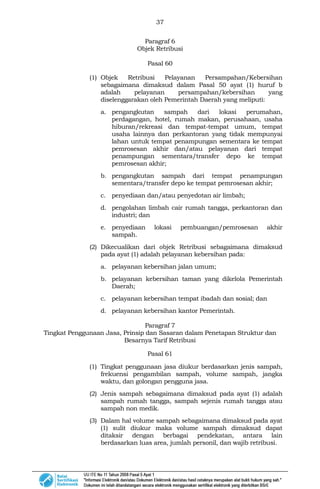 37
Paragraf 6
Objek Retribusi
Pasal 60
(1) Objek Retribusi Pelayanan Persampahan/Kebersihan
sebagaimana dimaksud dalam Pasal 50 ayat (1) huruf b
adalah pelayanan persampahan/kebersihan yang
diselenggarakan oleh Pemerintah Daerah yang meliputi:
a. pengangkutan sampah dari lokasi perumahan,
perdagangan, hotel, rumah makan, perusahaan, usaha
hiburan/rekreasi dan tempat-tempat umum, tempat
usaha lainnya dan perkantoran yang tidak mempunyai
lahan untuk tempat penampungan sementara ke tempat
pemrosesan akhir dan/atau pelayanan dari tempat
penampungan sementara/transfer depo ke tempat
pemrosesan akhir;
b. pengangkutan sampah dari tempat penampungan
sementara/transfer depo ke tempat pemrosesan akhir;
c. penyediaan dan/atau penyedotan air limbah;
d. pengolahan limbah cair rumah tangga, perkantoran dan
industri; dan
e. penyediaan lokasi pembuangan/pemrosesan akhir
sampah.
(2) Dikecualikan dari objek Retribusi sebagaimana dimaksud
pada ayat (1) adalah pelayanan kebersihan pada:
a. pelayanan kebersihan jalan umum;
b. pelayanan kebersihan taman yang dikelola Pemerintah
Daerah;
c. pelayanan kebersihan tempat ibadah dan sosial; dan
d. pelayanan kebersihan kantor Pemerintah.
Paragraf 7
Tingkat Penggunaan Jasa, Prinsip dan Sasaran dalam Penetapan Struktur dan
Besarnya Tarif Retribusi
Pasal 61
(1) Tingkat penggunaan jasa diukur berdasarkan jenis sampah,
frekuensi pengambilan sampah, volume sampah, jangka
waktu, dan golongan pengguna jasa.
(2) Jenis sampah sebagaimana dimaksud pada ayat (1) adalah
sampah rumah tangga, sampah sejenis rumah tangga atau
sampah non medik.
(3) Dalam hal volume sampah sebagaimana dimaksud pada ayat
(1) sulit diukur maka volume sampah dimaksud dapat
ditaksir dengan berbagai pendekatan, antara lain
berdasarkan luas area, jumlah personil, dan wajib retribusi.
 