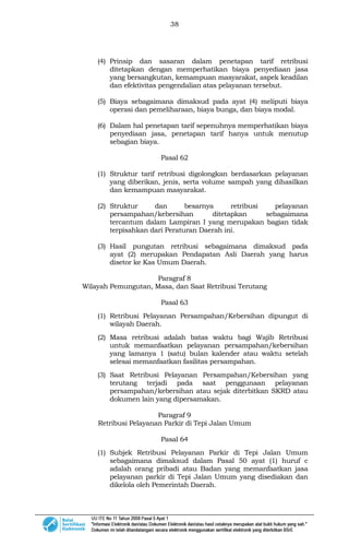 38
(4) Prinsip dan sasaran dalam penetapan tarif retribusi
ditetapkan dengan memperhatikan biaya penyediaan jasa
yang bersangkutan, kemampuan masyarakat, aspek keadilan
dan efektivitas pengendalian atas pelayanan tersebut.
(5) Biaya sebagaimana dimaksud pada ayat (4) meliputi biaya
operasi dan pemeliharaan, biaya bunga, dan biaya modal.
(6) Dalam hal penetapan tarif sepenuhnya memperhatikan biaya
penyediaan jasa, penetapan tarif hanya untuk menutup
sebagian biaya.
Pasal 62
(1) Struktur tarif retribusi digolongkan berdasarkan pelayanan
yang diberikan, jenis, serta volume sampah yang dihasilkan
dan kemampuan masyarakat.
(2) Struktur dan besarnya retribusi pelayanan
persampahan/kebersihan ditetapkan sebagaimana
tercantum dalam Lampiran I yang merupakan bagian tidak
terpisahkan dari Peraturan Daerah ini.
(3) Hasil pungutan retribusi sebagaimana dimaksud pada
ayat (2) merupakan Pendapatan Asli Daerah yang harus
disetor ke Kas Umum Daerah.
Paragraf 8
Wilayah Pemungutan, Masa, dan Saat Retribusi Terutang
Pasal 63
(1) Retribusi Pelayanan Persampahan/Kebersihan dipungut di
wilayah Daerah.
(2) Masa retribusi adalah batas waktu bagi Wajib Retribusi
untuk memanfaatkan pelayanan persampahan/kebersihan
yang lamanya 1 (satu) bulan kalender atau waktu setelah
selesai memanfaatkan fasilitas persampahan.
(3) Saat Retribusi Pelayanan Persampahan/Kebersihan yang
terutang terjadi pada saat penggunaan pelayanan
persampahan/kebersihan atau sejak diterbitkan SKRD atau
dokumen lain yang dipersamakan.
Paragraf 9
Retribusi Pelayanan Parkir di Tepi Jalan Umum
Pasal 64
(1) Subjek Retribusi Pelayanan Parkir di Tepi Jalan Umum
sebagaimana dimaksud dalam Pasal 50 ayat (1) huruf c
adalah orang pribadi atau Badan yang memanfaatkan jasa
pelayanan parkir di Tepi Jalan Umum yang disediakan dan
dikelola oleh Pemerintah Daerah.
 