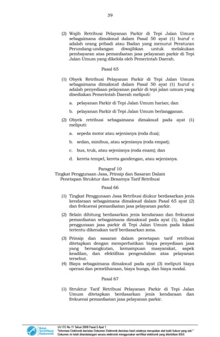 39
(2) Wajib Retribusi Pelayanan Parkir di Tepi Jalan Umum
sebagaimana dimaksud dalam Pasal 50 ayat (1) huruf c
adalah orang pribadi atau Badan yang menurut Peraturan
Perundang-undangan diwajibkan untuk melakukan
pembayaran atas pemanfaatan jasa pelayanan parkir di Tepi
Jalan Umum yang dikelola oleh Pemerintah Daerah.
Pasal 65
(1) Obyek Retribusi Pelayanan Parkir di Tepi Jalan Umum
sebagaimana dimaksud dalam Pasal 50 ayat (1) huruf c
adalah penyediaan pelayanan parkir di tepi jalan umum yang
disediakan Pemerintah Daerah meliputi:
a. pelayanan Parkir di Tepi Jalan Umum harian; dan
b. pelayanan Parkir di Tepi Jalan Umum berlangganan.
(2) Obyek retribusi sebagaimana dimaksud pada ayat (1)
meliputi:
a. sepeda motor atau sejenisnya (roda dua);
b. sedan, minibus, atau sejenisnya (roda empat);
c. bus, truk, atau sejenisnya (roda enam); dan
d. kereta tempel, kereta gandengan, atau sejenisnya.
Paragraf 10
Tingkat Penggunaan Jasa, Prinsip dan Sasaran Dalam
Penetapan Struktur dan Besarnya Tarif Retribusi
Pasal 66
(1) Tingkat Penggunaan Jasa Retribusi diukur berdasarkan jenis
kendaraan sebagaimana dimaksud dalam Pasal 65 ayat (2)
dan frekuensi pemanfaatan jasa pelayanan parkir.
(2) Selain dihitung berdasarkan jenis kendaraan dan frekuensi
pemanfaatan sebagaimana dimaksud pada ayat (1), tingkat
penggunaan jasa parkir di Tepi Jalan Umum pada lokasi
tertentu dikenakan tarif berdasarkan zona.
(3) Prinsip dan sasaran dalam penetapan tarif retribusi
ditetapkan dengan memperhatikan biaya penyediaan jasa
yang bersangkutan, kemampuan masyarakat, aspek
keadilan, dan efektifitas pengendalian atas pelayanan
tersebut.
(4) Biaya sebagaimana dimaksud pada ayat (3) meliputi biaya
operasi dan pemeliharaan, biaya bunga, dan biaya modal.
Pasal 67
(1) Struktur Tarif Retribusi Pelayanan Parkir di Tepi Jalan
Umum ditetapkan berdasarkan jenis kendaraan dan
frekuensi pemanfaatan jasa pelayanan parkir.
 
