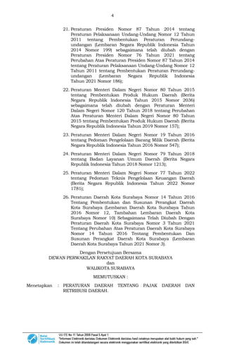 4
21. Peraturan Presiden Nomor 87 Tahun 2014 tentang
Peraturan Pelaksanaan Undang-Undang Nomor 12 Tahun
2011 tentang Pembentukan Peraturan Perundang-
undangan (Lembaran Negara Republik Indonesia Tahun
2014 Nomor 199) sebagaimana telah diubah dengan
Peraturan Presiden Nomor 76 Tahun 2021 tentang
Perubahan Atas Peraturan Presiden Nomor 87 Tahun 2014
tentang Peraturan Pelaksanaan Undang-Undang Nomor 12
Tahun 2011 tentang Pembentukan Peraturan Perundang-
undangan (Lembaran Negara Republik Indonesia
Tahun 2021 Nomor 186);
22. Peraturan Menteri Dalam Negeri Nomor 80 Tahun 2015
tentang Pembentukan Produk Hukum Daerah (Berita
Negara Republik Indonesia Tahun 2015 Nomor 2036)
sebagaimana telah diubah dengan Peraturan Menteri
Dalam Negeri Nomor 120 Tahun 2018 tentang Perubahan
Atas Peraturan Menteri Dalam Negeri Nomor 80 Tahun
2015 tentang Pembentukan Produk Hukum Daerah (Berita
Negara Republik Indonesia Tahun 2019 Nomor 157);
23. Peraturan Menteri Dalam Negeri Nomor 19 Tahun 2016
tentang Pedoman Pengelolaan Barang Milik Daerah (Berita
Negara Republik Indonesia Tahun 2016 Nomor 547);
24. Peraturan Menteri Dalam Negeri Nomor 79 Tahun 2018
tentang Badan Layanan Umum Daerah (Berita Negara
Republik Indonesia Tahun 2018 Nomor 1213);
25. Peraturan Menteri Dalam Negeri Nomor 77 Tahun 2022
tentang Pedoman Teknis Pengelolaan Keuangan Daerah
(Berita Negara Republik Indonesia Tahun 2022 Nomor
1781);
26. Peraturan Daerah Kota Surabaya Nomor 14 Tahun 2016
Tentang Pembentukan dan Susunan Perangkat Daerah
Kota Surabaya (Lembaran Daerah Kota Surabaya Tahun
2016 Nomor 12, Tambahan Lembaran Daerah Kota
Surabaya Nomor 10) Sebagaimana Telah Diubah Dengan
Peraturan Daerah Kota Surabaya Nomor 3 Tahun 2021
Tentang Perubahan Atas Peraturan Daerah Kota Surabaya
Nomor 14 Tahun 2016 Tentang Pembentukan Dan
Susunan Perangkat Daerah Kota Surabaya (Lembaran
Daerah Kota Surabaya Tahun 2021 Nomor 3).
Dengan Persetujuan Bersama
DEWAN PERWAKILAN RAKYAT DAERAH KOTA SURABAYA
dan
WALIKOTA SURABAYA
MEMUTUSKAN :
Menetapkan : PERATURAN DAERAH TENTANG PAJAK DAERAH DAN
RETRIBUSI DAERAH.
 