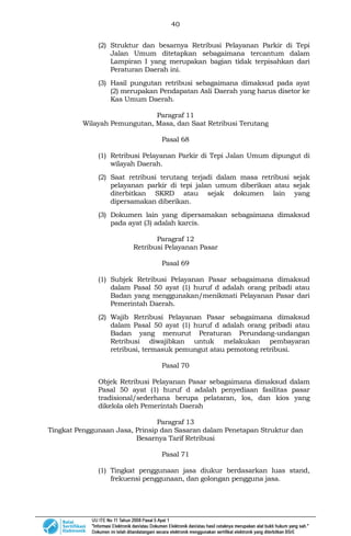 40
(2) Struktur dan besarnya Retribusi Pelayanan Parkir di Tepi
Jalan Umum ditetapkan sebagaimana tercantum dalam
Lampiran I yang merupakan bagian tidak terpisahkan dari
Peraturan Daerah ini.
(3) Hasil pungutan retribusi sebagaimana dimaksud pada ayat
(2) merupakan Pendapatan Asli Daerah yang harus disetor ke
Kas Umum Daerah.
Paragraf 11
Wilayah Pemungutan, Masa, dan Saat Retribusi Terutang
Pasal 68
(1) Retribusi Pelayanan Parkir di Tepi Jalan Umum dipungut di
wilayah Daerah.
(2) Saat retribusi terutang terjadi dalam masa retribusi sejak
pelayanan parkir di tepi jalan umum diberikan atau sejak
diterbitkan SKRD atau sejak dokumen lain yang
dipersamakan diberikan.
(3) Dokumen lain yang dipersamakan sebagaimana dimaksud
pada ayat (3) adalah karcis.
Paragraf 12
Retribusi Pelayanan Pasar
Pasal 69
(1) Subjek Retribusi Pelayanan Pasar sebagaimana dimaksud
dalam Pasal 50 ayat (1) huruf d adalah orang pribadi atau
Badan yang menggunakan/menikmati Pelayanan Pasar dari
Pemerintah Daerah.
(2) Wajib Retribusi Pelayanan Pasar sebagaimana dimaksud
dalam Pasal 50 ayat (1) huruf d adalah orang pribadi atau
Badan yang menurut Peraturan Perundang-undangan
Retribusi diwajibkan untuk melakukan pembayaran
retribusi, termasuk pemungut atau pemotong retribusi.
Pasal 70
Objek Retribusi Pelayanan Pasar sebagaimana dimaksud dalam
Pasal 50 ayat (1) huruf d adalah penyediaan fasilitas pasar
tradisional/sederhana berupa pelataran, los, dan kios yang
dikelola oleh Pemerintah Daerah
Paragraf 13
Tingkat Penggunaan Jasa, Prinsip dan Sasaran dalam Penetapan Struktur dan
Besarnya Tarif Retribusi
Pasal 71
(1) Tingkat penggunaan jasa diukur berdasarkan luas stand,
frekuensi penggunaan, dan golongan pengguna jasa.
 