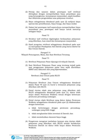 41
(2) Prinsip dan sasaran dalam penetapan tarif retribusi
ditetapkan dengan memperhatikan biaya penyediaan jasa
yang bersangkutan, kemampuan masyarakat, aspek keadilan
dan efektivitas pengendalian atas pelayanan tersebut.
(3) Biaya sebagaimana dimaksud pada ayat (2) meliputi biaya
operasi dan pemeliharaan, biaya bunga, dan biaya modal.
(4) Dalam hal penetapan tarif sepenuhnya memperhatikan biaya
penyediaan jasa, penetapan tarif hanya untuk menutup
sebagian biaya.
Pasal 72
(1) Struktur tarif retribusi digolongkan berdasarkan pelayanan
yang diberikan, luas stand dan kemampuan masyarakat.
(2) Hasil pungutan retribusi sebagaimana dimaksud pada ayat
(1) merupakan Pendapatan Asli Daerah yang harus disetor ke
Kas Umum Daerah.
Paragraf 14
Wilayah Pemungutan, Masa, dan Saat Retribusi Terutang
Pasal 73
(1) Retribusi Pelayanan Pasar dipungut di wilayah Daerah.
(2) Saat Retribusi Pelayanan Pasar yang terutang terjadi pada
saat penggunaan pelayanan pasar atau sejak diterbitkan
SKRD atau dokumen lain yang dipersamakan.
Paragraf 15
Retribusi Jasa Umum pada BLUD
Pasal 74
(1) Pelayanan Retribusi Jasa Umum sebagaimana dimaksud
dalam Pasal 49 ayat (1) huruf a termasuk pelayanan yang
diberikan oleh BLUD.
(2) Detail rincian objek atas pelayanan yang diberikan oleh
BLUD sebagaimana dimaksud pada ayat (1), diatur lebih
lanjut dalam Peraturan Walikota sesuai dengan ketentuan
peraturan perundang-undangan.
(3) Detail rincian objek Retribusi yang diatur dalam Peraturan
Walikota sebagaimana dimaksud pada ayat (2) dilaksanakan
dengan ketentuan:
a. tidak bertentangan dengan peraturan perundang-
undangan yang lebih tinggi;
b. tidak menghambat iklim investasi di Daerah; dan
c. tidak menimbulkan ekonomi biaya tinggi.
(4) Pengaturan mengenai tambahan layanan atas rincian objek
pelayanan yang diberikan oleh BLUD setelah berlakunya
Peraturan Daerah ini diatur lebih lanjut dalam Peraturan
Walikota.
 