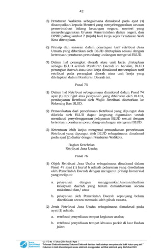 42
(5) Peraturan Walikota sebagaimana dimaksud pada ayat (4)
disampaikan kepada Menteri yang menyelenggarakan urusan
pemerintahan bidang keuangan negara, menteri yang
menyelenggarakan Urusan Pemerintahan dalam negeri, dan
DPRD paling lambat 7 (tujuh) hari kerja sejak Peraturan Wali
Kota ditetapkan.
(6) Prinsip dan sasaran dalam penetapan tarif retribusi Jasa
Umum yang diberikan oleh BLUD ditetapkan sesuai dengan
ketentuan peraturan perundang undangan mengenai BLUD.
(7) Dalam hal perangkat daerah atau unit kerja ditetapkan
sebagai BLUD setelah Peraturan Daerah ini berlaku, BLUD
perangkat daerah atau unit kerja dimaksud menerapkan tarif
retribusi pada perangkat daerah atau unit kerja yang
ditetapkan dalam Peraturan Daerah ini.
Pasal 75
(1) Dalam hal Retribusi sebagaimana dimaksud dalam Pasal 74
ayat (1) dipungut atas pelayanan yang diberikan oleh BLUD,
pembayaran Retribusi oleh Wajib Retribusi disetorkan ke
Rekening Kas BLUD.
(2) Pemanfaatan dari penerimaan Retribusi yang dipungut dan
dikelola oleh BLUD dapat langsung digunakan untuk
mendanai penyelenggaraan pelayanan BLUD sesuai dengan
ketentuan peraturan perundang-undangan mengenai BLUD.
(3) Ketentuan lebih lanjut mengenai pemanfaatan penerimaan
Retribusi yang dipungut oleh BLUD sebagaimana dimaksud
pada ayat (2) diatur dengan Peraturan Walikota.
Bagian Kesebelas
Retribusi Jasa Usaha
Pasal 76
(1) Objek Retribusi Jasa Usaha sebagaimana dimaksud dalam
Pasal 49 ayat (1) huruf b adalah pelayanan yang disediakan
oleh Pemerintah Daerah dengan menganut prinsip komersial
yang meliputi:
a. pelayanan dengan menggunakan/memanfaatkan
kekayaan daerah yang belum dimanfaatkan secara
maksimal; dan/ atau
b. pelayanan oleh Pemerintah Daerah sepanjang belum
disediakan secara memadai oleh pihak swasta.
(2) Jenis Retribusi Jasa Usaha sebagaimana dimaksud pada
ayat (1) adalah:
a. retribusi penyediaan tempat kegiatan usaha;
b. retribusi penyediaan tempat khusus parkir di luar Badan
jalan;
 