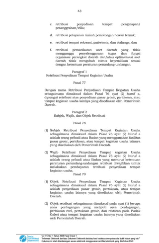 43
c. retribusi penyediaan tempat penginapan/
pesanggrahan/villa;
d. retribusi pelayanan rumah pemotongan hewan ternak;
e. retribusi tempat rekreasi, pariwisata, dan olahraga; dan
f. retribusi pemanfaatan aset daerah yang tidak
mengganggu penyelenggaraan tugas dan fungsi
organisasi perangkat daerah dan/atau optimalisasi aset
daerah tidak mengubah status kepemilikan sesuai
dengan ketentuan peraturan perundang-undangan.
Paragraf 1
Retribusi Penyediaan Tempat Kegiatan Usaha
Pasal 77
Dengan nama Retribusi Penyediaan Tempat Kegiatan Usaha
sebagaimana dimaksud dalam Pasal 76 ayat (2) huruf a,
dipungut retribusi atas penyediaan pasar grosir, pertokoan, atau
tempat kegiatan usaha lainnya yang disediakan oleh Pemerintah
Daerah.
Paragraf 2
Subjek, Wajib, dan Objek Retribusi
Pasal 78
(1) Subjek Retribusi Penyediaan Tempat Kegiatan Usaha
sebagaimana dimaksud dalam Pasal 76 ayat (2) huruf a
adalah orang pribadi atau Badan yang menggunakan fasilitas
pasar grosir, pertokoan, atau tempat kegiatan usaha lainnya
yang disediakan oleh Pemerintah Daerah.
(2) Wajib Retribusi Penyediaan Tempat kegiatan Usaha
sebagaimana dimaksud dalam Pasal 76 ayat (2) huruf a
adalah orang pribadi atau Badan yang menurut ketentuan
peraturan perundang-undangan retribusi diwajibkan untuk
melakukan pembayaran retribusi penyediaan tempat
kegiatan usaha.
Pasal 79
(1) Objek Retribusi Penyediaan Tempat Kegiatan Usaha
sebagaimana dimaksud dalam Pasal 76 ayat (2) huruf a
adalah penyediaan pasar grosir, pertokoan, atau tempat
kegiatan usaha lainnya yang disediakan oleh Pemerintah
Daerah.
(2) Objek retribusi sebagaimana dimaksud pada ayat (1) berupa
zona perdagangan yang meliputi area perdagangan,
pertokoan ritel, pertokoan grosir, dan restoran pada Pudak
Galeri atau tempat kegiatan usaha lainnya yang disediakan
oleh Pemerintah Daerah.
 