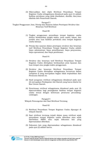 44
(3) Dikecualikan dari objek Retribusi Penyediaan Tempat
Kegiatan Usaha sebagaimana dimaksud pada ayat (1) adalah
fasilitas pertokoan yang tidak disediakan, dimiliki, dan/atau
dikelola oleh Pemerintah Daerah.
Paragraf 3
Tingkat Penggunaan Jasa, Prinsip dan Sasaran dalam Penetapan Struktur dan
Besarnya Tarif Retribusi
Pasal 80
(1) Tingkat penggunaan penyediaan tempat kegiatan usaha
diukur berdasarkan jangka waktu, jenis usaha, lokasi, dan
jumlah atau luas fasilitas pertokoan atau tempat kegiatan
usaha lainnya.
(2) Prinsip dan sasaran dalam penetapan struktur dan besarnya
tarif Retribusi Penyediaan Tempat Kegiatan Usaha adalah
biaya administrasi, biaya pemeliharaan, biaya penyusutan,
biaya operasional, dan biaya pembinaan.
Pasal 81
(1) Struktur dan besarnya tarif Retribusi Penyediaan Tempat
Kegiatan Usaha ditetapkan berdasarkan jenis layanan dan
luas tempat atau jangka waktu penggunaan.
(2) Struktur dan besarnya Retribusi Penyediaan Tempat
Kegiatan Usaha ditetapkan sebagaimana tercantum dalam
Lampiran II yang merupakan bagian tidak terpisahkan dari
Peraturan Daerah ini.
(3) Hasil pungutan retribusi sebagaimana dimaksud pada ayat
(2) merupakan Pendapatan Asli Daerah yang harus disetor ke
Kas Umum Daerah.
(4) Penerimaan retribusi sebagaimana dimaksud pada ayat (3)
diperuntukkan bagi peningkatan fasilitas tempat kegiatan
usaha sesuai dengan ketentuan peraturan perundang-
undangan.
Paragraf 4
Wilayah Pemungutan dan Saat Retribusi Terutang
Pasal 82
(1) Retribusi Penyediaan Tempat Kegiatan Usaha dipungut di
wilayah Daerah.
(2) Saat retribusi terutang terjadi dalam masa retribusi sejak
penyediaan tempat kegiatan usaha diberikan atau sejak
diterbitkan SKRD atau sejak dokumen lain yang
dipersamakan diberikan.
(3) Dokumen lain yang dipersamakan sebagaimana dimaksud
pada ayat (2) adalah karcis.
 