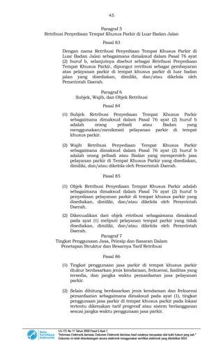45
Paragraf 5
Retribusi Penyediaan Tempat Khusus Parkir di Luar Badan Jalan
Pasal 83
Dengan nama Retribusi Penyediaan Tempat Khusus Parkir di
Luar Badan Jalan sebagaimana dimaksud dalam Pasal 76 ayat
(2) huruf b, selanjutnya disebut sebagai Retribusi Penyediaan
Tempat Khusus Parkir, dipungut retribusi sebagai pembayaran
atas pelayanan parkir di tempat khusus parkir di luar badan
jalan yang disediakan, dimiliki, dan/atau dikelola oleh
Pemerintah Daerah.
Paragraf 6
Subjek, Wajib, dan Objek Retribusi
Pasal 84
(1) Subjek Retribusi Penyediaan Tempat Khusus Parkir
sebagaimana dimaksud dalam Pasal 76 ayat (2) huruf b
adalah orang pribadi atau Badan yang
menggunakan/menikmati pelayanan parkir di tempat
khusus parkir.
(2) Wajib Retribusi Penyediaan Tempat Khusus Parkir
sebagaimana dimaksud dalam Pasal 76 ayat (2) huruf b
adalah orang pribadi atau Badan yang memperoleh jasa
pelayanan parkir di Tempat Khusus Parkir yang disediakan,
dimiliki, dan/atau dikelola oleh Pemerintah Daerah.
Pasal 85
(1) Objek Retribusi Penyediaan Tempat Khusus Parkir adalah
sebagaimana dimaksud dalam Pasal 76 ayat (2) huruf b
penyediaan pelayanan parkir di tempat khusus parkir yang
disediakan, dimiliki, dan/atau dikelola oleh Pemerintah
Daerah.
(2) Dikecualikan dari objek retribusi sebagaimana dimaksud
pada ayat (1) meliputi pelayanan tempat parkir yang tidak
disediakan, dimiliki, dan/atau dikelola oleh Pemerintah
Daerah.
Paragraf 7
Tingkat Penggunaan Jasa, Prinsip dan Sasaran Dalam
Penetapan Struktur dan Besarnya Tarif Retribusi
Pasal 86
(1) Tingkat penggunaan jasa parkir di tempat khusus parkir
diukur berdasarkan jenis kendaraan, frekuensi, fasilitas yang
tersedia, dan jangka waktu pemanfaatan jasa pelayanan
parkir.
(2) Selain dihitung berdasarkan jenis kendaraan dan frekuensi
pemanfaatan sebagaimana dimaksud pada ayat (1), tingkat
penggunaan jasa parkir di tempat khusus parkir pada lokasi
tertentu dikenakan tarif progresif atau sistem berlangganan
sesuai jangka waktu penggunaan jasa parkir.
 
