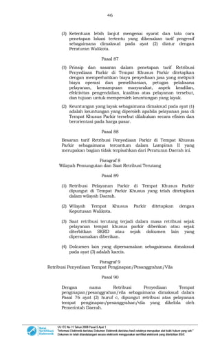 46
(3) Ketentuan lebih lanjut mengenai syarat dan tata cara
penetapan lokasi tertentu yang dikenakan tarif progresif
sebagaimana dimaksud pada ayat (2) diatur dengan
Peraturan Walikota.
Pasal 87
(1) Prinsip dan sasaran dalam penetapan tarif Retribusi
Penyediaan Parkir di Tempat Khusus Parkir ditetapkan
dengan memperhatikan biaya penyediaan jasa yang meliputi
biaya operasi dan pemeliharaan, petugas pelaksana
pelayanan, kemampuan masyarakat, aspek keadilan,
efektivitas pengendalian, kualitas atas pelayanan tersebut,
dan tujuan untuk memperoleh keuntungan yang layak.
(2) Keuntungan yang layak sebagaimana dimaksud pada ayat (1)
adalah keuntungan yang diperoleh apabila pelayanan jasa di
Tempat Khusus Parkir tersebut dilakukan secara efisien dan
berorientasi pada harga pasar.
Pasal 88
Besaran tarif Retribusi Penyediaan Parkir di Tempat Khusus
Parkir sebagaimana tercantum dalam Lampiran II yang
merupakan bagian tidak terpisahkan dari Peraturan Daerah ini.
Paragraf 8
Wilayah Pemungutan dan Saat Retribusi Terutang
Pasal 89
(1) Retribusi Pelayanan Parkir di Tempat Khusus Parkir
dipungut di Tempat Parkir Khusus yang telah ditetapkan
dalam wilayah Daerah.
(2) Wilayah Tempat Khusus Parkir ditetapkan dengan
Keputusan Walikota.
(3) Saat retribusi terutang terjadi dalam masa retribusi sejak
pelayanan tempat khusus parkir diberikan atau sejak
diterbitkan SKRD atau sejak dokumen lain yang
dipersamakan diberikan.
(4) Dokumen lain yang dipersamakan sebagaimana dimaksud
pada ayat (3) adalah karcis.
Paragraf 9
Retribusi Penyediaan Tempat Penginapan/Pesanggrahan/Vila
Pasal 90
Dengan nama Retribusi Penyediaan Tempat
penginapan/pesanggrahan/vila sebagaimana dimaksud dalam
Pasal 76 ayat (2) huruf c, dipungut retribusi atas pelayanan
tempat penginapan/pesanggrahan/vila yang dikelola oleh
Pemerintah Daerah.
 