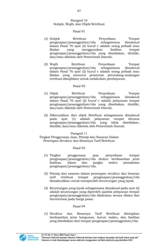 47
Paragraf 10
Subjek, Wajib, dan Objek Retribusi
Pasal 91
(1) Subjek Retribusi Penyediaan Tempat
penginapan/pesanggrahan/vila sebagaimana dimaksud
dalam Pasal 76 ayat (2) huruf c adalah orang pribadi atau
Badan yang menggunakan fasilitas tempat
penginapan/pesanggrahan/vila yang disediakan, dimiliki,
dan/atau dikelola oleh Pemerintah Daerah.
(2) Wajib Retribusi Penyediaan Tempat
penginapan/pesanggrahan/vila sebagaimana dimaksud
dalam Pasal 76 ayat (2) huruf c adalah orang pribadi atau
Badan yang menurut peraturan perundang-undangan
retribusi diwajibkan untuk melakukan pembayaran.
Pasal 92
(1) Objek Retribusi Penyediaan Tempat
penginapan/pesanggrahan/vila sebagaimana dimaksud
dalam Pasal 76 ayat (2) huruf c adalah pelayanan tempat
penginapan/pesanggrahan/vila yang disediakan, dimiliki,
dan/atau dikelola oleh Pemerintah Daerah.
(2) Dikecualikan dari objek Retribusi sebagaimana dimaksud
pada ayat (1) adalah pelayanan tempat khusus
penginapan/pesanggrahan/vila yang tidak disediakan,
dimiliki, dan/atau dikelola oleh Pemerintah Daerah.
Paragraf 11
Tingkat Penggunaan Jasa, Prinsip dan Sasaran Dalam
Penetapan Struktur dan Besarnya Tarif Retribusi
Pasal 93
(1) Tingkat penggunaan jasa penyediaan tempat
penginapan/pesanggrahan/vila diukur berdasarkan jenis
fasilitas, lokasi dan jangka waktu pemakaian
penginapan/pesanggrahan/vila.
(2) Prinsip dan sasaran dalam penetapan struktur dan besaran
tarif retribusi tempat penginapan/pesanggrahan/vila
dimaksudkan untuk memperoleh keuntungan yang layak.
(3) Keuntungan yang layak sebagaimana dimaksud pada ayat (2)
adalah keuntungan yang diperoleh apabila pelayanan tempat
penginapan/pesanggrahan/vila dilakukan secara efisien dan
berorientasi pada harga pasar.
Pasal 94
(1) Struktur dan Besarnya Tarif Retribusi ditetapkan
berdasarkan jenis bangunan, kurun waktu, dan fasilitas
yang disediakan dari tempat penginapan/pesanggrahan/vila.
 