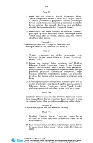 49
Pasal 98
(1) Objek Retribusi Pelayanan Rumah Pemotongan Hewan
Ternak sebagaimana dimaksud dalam Pasal 76 ayat (2) huruf
d berupa pemanfaatan penyediaan fasilitas pemotongan
hewan ternak termasuk pelayanan pemeriksaan kesehatan
hewan sebelum dan sesudah dipotong, yang disediakan,
dimiliki, dan/atau dikelola oleh Pemerintah Daerah.
(2) Dikecualikan dari Objek Retribusi sebagaimana dimaksud
pada ayat (1) adalah Pelayanan Rumah Pemotongan Hewan
Ternak yang tidak disediakan, dimiliki, dan/atau dikelola
oleh Pemerintah Daerah.
Paragraf 15
Tingkat Penggunaan Jasa, Prinsip dan Sasaran dalam
Penetapan Struktur dan Besarnya Tarif Retribusi
Pasal 99
(1) Tingkat penggunaan jasa diukur berdasarkan jenis,
frekuensi, jangka waktu Pelayanan Rumah Pemotongan
Hewan Ternak.
(2) Prinsip dan sasaran dalam penetapan tarif Retribusi
Pelayanan Rumah Pemotongan Hewan Ternak ditetapkan
dengan memperhatikan memperhatikan biaya penyediaan
jasa yang meliputi biaya operasi dan pemeliharaan, petugas
pelaksana pelayanan, kemampuan masyarakat, aspek
keadilan, efektivitas pengendalian, kualitas atas pelayanan
tersebut, dan tujuan untuk memperoleh keuntungan yang
layak.
(3) Keuntungan yang layak sebagaimana dimaksud pada ayat (2)
adalah keuntungan yang diperoleh apabila pelayanan jasa di
Pelayanan Rumah Pemotongan Hewan Ternak tersebut
dilakukan secara efisien dan berorientasi pada harga pasar.
Pasal 100
Penetapan Struktur dan besarnya Retribusi Pelayanan Rumah
Pemotongan Hewan Ternak tercantum dalam Lampiran II yang
merupakan bagian tidak terpisahkan dari Peraturan Daerah ini.
Paragraf 16
Wilayah Pemungutan dan Saat Retribusi Terutang
Pasal 101
(1) Retribusi Pelayanan Rumah Pemotongan Hewan Ternak
dipungut di tempat pelayanan pemotongan hewan ternak
wilayah Daerah.
(2) Saat Retribusi Pelayanan Rumah Pemotongan Hewan Ternak
terutang terjadi dalam masa retribusi sejak diterbitkannya
SKRD.
 