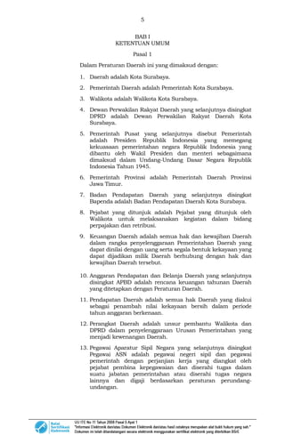 5
BAB I
KETENTUAN UMUM
Pasal 1
Dalam Peraturan Daerah ini yang dimaksud dengan:
1. Daerah adalah Kota Surabaya.
2. Pemerintah Daerah adalah Pemerintah Kota Surabaya.
3. Walikota adalah Walikota Kota Surabaya.
4. Dewan Perwakilan Rakyat Daerah yang selanjutnya disingkat
DPRD adalah Dewan Perwakilan Rakyat Daerah Kota
Surabaya.
5. Pemerintah Pusat yang selanjutnya disebut Pemerintah
adalah Presiden Republik Indonesia yang memegang
kekuasaan pemerintahan negara Republik Indonesia yang
dibantu oleh Wakil Presiden dan menteri sebagaimana
dimaksud dalam Undang-Undang Dasar Negara Republik
Indonesia Tahun 1945.
6. Pemerintah Provinsi adalah Pemerintah Daerah Provinsi
Jawa Timur.
7. Badan Pendapatan Daerah yang selanjutnya disingkat
Bapenda adalah Badan Pendapatan Daerah Kota Surabaya.
8. Pejabat yang ditunjuk adalah Pejabat yang ditunjuk oleh
Walikota untuk melaksanakan kegiatan dalam bidang
perpajakan dan retribusi.
9. Keuangan Daerah adalah semua hak dan kewajiban Daerah
dalam rangka penyelenggaraan Pemerintahan Daerah yang
dapat dinilai dengan uang serta segala bentuk kekayaan yang
dapat dijadikan milik Daerah berhubung dengan hak dan
kewajiban Daerah tersebut.
10. Anggaran Pendapatan dan Belanja Daerah yang selanjutnya
disingkat APBD adalah rencana keuangan tahunan Daerah
yang ditetapkan dengan Peraturan Daerah.
11. Pendapatan Daerah adalah semua hak Daerah yang diakui
sebagai penambah nilai kekayaan bersih dalam periode
tahun anggaran berkenaan.
12. Perangkat Daerah adalah unsur pembantu Walikota dan
DPRD dalam penyelenggaraan Urusan Pemerintahan yang
menjadi kewenangan Daerah.
13. Pegawai Aparatur Sipil Negara yang selanjutnya disingkat
Pegawai ASN adalah pegawai negeri sipil dan pegawai
pemerintah dengan perjanjian kerja yang diangkat oleh
pejabat pembina kepegawaian dan diserahi tugas dalam
suatu jabatan pemerintahan atau diserahi tugas negara
lainnya dan digaji berdasarkan peraturan perundang-
undangan.
 