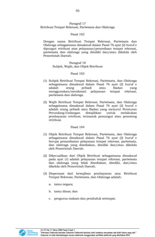 50
Paragraf 17
Retribusi Tempat Rekreasi, Pariwisata dan Olahraga
Pasal 102
Dengan nama Retribusi Tempat Rekreasi, Pariwisata dan
Olahraga sebagaimana dimaksud dalam Pasal 76 ayat (2) huruf e
dipungut retribusi atas pelayanan/penyediaan tempat rekreasi,
pariwisata dan olahraga yang dimiliki dan/atau dikelola oleh
Pemerintah Daerah.
Paragraf 18
Subjek, Wajib, dan Objek Retribusi
Pasal 103
(1) Subjek Retribusi Tempat Rekreasi, Pariwisata, dan Olahraga
sebagaimana dimaksud dalam Pasal 76 ayat (2) huruf e
adalah orang pribadi atau Badan yang
menggunakan/menikmati pelayanan tempat rekreasi,
pariwisata dan olahraga.
(2) Wajib Retribusi Tempat Rekreasi, Pariwisata, dan Olahraga
sebagaimana dimaksud dalam Pasal 76 ayat (2) huruf e
adalah orang pribadi atau Badan yang menurut Peraturan
Perundang-Undangan diwajibkan untuk melakukan
pembayaran retribusi, termasuk pemungut atau pemotong
retribusi.
Pasal 104
(1) Objek Retribusi Tempat Rekreasi, Pariwisata, dan Olahraga
sebagaimana dimaksud dalam Pasal 76 ayat (2) huruf e
berupa pemanfaatan pelayanan tempat rekreasi, pariwisata,
dan olahraga yang disediakan, dimiliki dan/atau dikelola
oleh Pemerintah Daerah.
(2) Dikecualikan dari Objek Retribusi sebagaimana dimaksud
pada ayat (1) adalah pelayanan tempat rekreasi, pariwisata
dan olahraga yang tidak disediakan, dimiliki, dan/atau
dikelola oleh Pemerintah Daerah.
(3) Dispensasi dari kewajiban pembayaran atas Retribusi
Tempat Rekreasi, Pariwisata, dan Olahraga adalah:
a. tamu negara;
b. tamu dinas; dan
c. pengurus makam dan penduduk setempat.
 