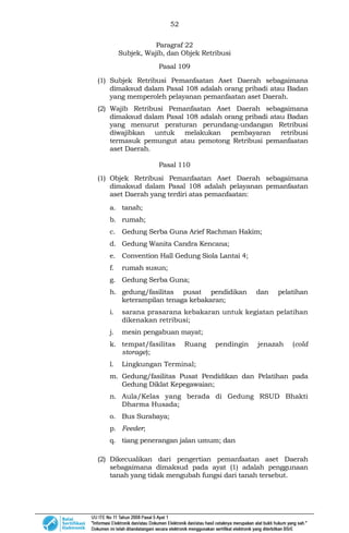 52
Paragraf 22
Subjek, Wajib, dan Objek Retribusi
Pasal 109
(1) Subjek Retribusi Pemanfaatan Aset Daerah sebagaimana
dimaksud dalam Pasal 108 adalah orang pribadi atau Badan
yang memperoleh pelayanan pemanfaatan aset Daerah.
(2) Wajib Retribusi Pemanfaatan Aset Daerah sebagaimana
dimaksud dalam Pasal 108 adalah orang pribadi atau Badan
yang menurut peraturan perundang-undangan Retribusi
diwajibkan untuk melakukan pembayaran retribusi
termasuk pemungut atau pemotong Retribusi pemanfaatan
aset Daerah.
Pasal 110
(1) Objek Retribusi Pemanfaatan Aset Daerah sebagaimana
dimaksud dalam Pasal 108 adalah pelayanan pemanfaatan
aset Daerah yang terdiri atas pemanfaatan:
a. tanah;
b. rumah;
c. Gedung Serba Guna Arief Rachman Hakim;
d. Gedung Wanita Candra Kencana;
e. Convention Hall Gedung Siola Lantai 4;
f. rumah susun;
g. Gedung Serba Guna;
h. gedung/fasilitas pusat pendidikan dan pelatihan
keterampilan tenaga kebakaran;
i. sarana prasarana kebakaran untuk kegiatan pelatihan
dikenakan retribusi;
j. mesin pengabuan mayat;
k. tempat/fasilitas Ruang pendingin jenazah (cold
storage);
l. Lingkungan Terminal;
m. Gedung/fasilitas Pusat Pendidikan dan Pelatihan pada
Gedung Diklat Kepegawaian;
n. Aula/Kelas yang berada di Gedung RSUD Bhakti
Dharma Husada;
o. Bus Surabaya;
p. Feeder;
q. tiang penerangan jalan umum; dan
(2) Dikecualikan dari pengertian pemanfaatan aset Daerah
sebagaimana dimaksud pada ayat (1) adalah penggunaan
tanah yang tidak mengubah fungsi dari tanah tersebut.
 