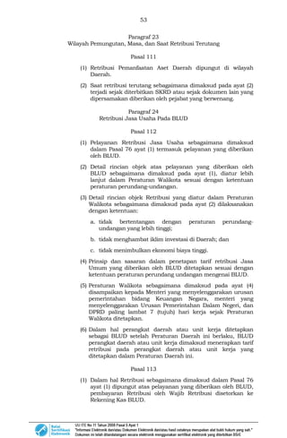 53
Paragraf 23
Wilayah Pemungutan, Masa, dan Saat Retribusi Terutang
Pasal 111
(1) Retribusi Pemanfaatan Aset Daerah dipungut di wilayah
Daerah.
(2) Saat retribusi terutang sebagaimana dimaksud pada ayat (2)
terjadi sejak diterbitkan SKRD atau sejak dokumen lain yang
dipersamakan diberikan oleh pejabat yang berwenang.
Paragraf 24
Retribusi Jasa Usaha Pada BLUD
Pasal 112
(1) Pelayanan Retribusi Jasa Usaha sebagaimana dimaksud
dalam Pasal 76 ayat (1) termasuk pelayanan yang diberikan
oleh BLUD.
(2) Detail rincian objek atas pelayanan yang diberikan oleh
BLUD sebagaimana dimaksud pada ayat (1), diatur lebih
lanjut dalam Peraturan Walikota sesuai dengan ketentuan
peraturan perundang-undangan.
(3) Detail rincian objek Retribusi yang diatur dalam Peraturan
Walikota sebagaimana dimaksud pada ayat (2) dilaksanakan
dengan ketentuan:
a. tidak bertentangan dengan peraturan perundang-
undangan yang lebih tinggi;
b. tidak menghambat iklim investasi di Daerah; dan
c. tidak menimbulkan ekonomi biaya tinggi.
(4) Prinsip dan sasaran dalam penetapan tarif retribusi Jasa
Umum yang diberikan oleh BLUD ditetapkan sesuai dengan
ketentuan peraturan perundang undangan mengenai BLUD.
(5) Peraturan Walikota sebagaimana dimaksud pada ayat (4)
disampaikan kepada Menteri yang menyelenggarakan urusan
pemerintahan bidang Keuangan Negara, menteri yang
menyelenggarakan Urusan Pemerintahan Dalam Negeri, dan
DPRD paling lambat 7 (tujuh) hari kerja sejak Peraturan
Walikota ditetapkan.
(6) Dalam hal perangkat daerah atau unit kerja ditetapkan
sebagai BLUD setelah Peraturan Daerah ini berlaku, BLUD
perangkat daerah atau unit kerja dimaksud menerapkan tarif
retribusi pada perangkat daerah atau unit kerja yang
ditetapkan dalam Peraturan Daerah ini.
Pasal 113
(1) Dalam hal Retribusi sebagaimana dimaksud dalam Pasal 76
ayat (1) dipungut atas pelayanan yang diberikan oleh BLUD,
pembayaran Retribusi oleh Wajib Retribusi disetorkan ke
Rekening Kas BLUD.
 