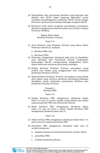 54
(2) Pemanfaatan dari penerimaan Retribusi yang dipungut dan
dikelola oleh BLUD dapat langsung digunakan untuk
mendanai penyelenggaraan pelayanan BLUD sesuai dengan
ketentuan peraturan perundang-undangan mengenai BLUD.
(3) Ketentuan lebih lanjut mengenai pemanfaatan penerimaan
Retribusi sebagaimana dimaksud pada ayat (2) diatur dengan
Peraturan Walikota.
Bagian Kedua Belas
Retribusi Perizinan Tertentu
Pasal 114
(1) Jenis Retribusi Jasa Perizinan Tertentu yang diatur dalam
Peraturan Daerah ini, meliputi:
a. Retribusi PBG; dan
b. Retribusi PTKA.
(2) Pelayanan sebagaimana dimaksud pada ayat (1) disediakan
atau diberikan oleh Pemerintah Daerah berdasarkan
kewenangan Daerah masing-masing sebagaimana diatur
dalam ketentuan peraturan perundang-undangan.
(3) Subjek Retribusi Perizinan Tertentu merupakan orang
pribadi atau Badan yang menggunakan atau menikmati
pemberian Perizinan Tertentu.
(4) Wajib Retribusi Perizinan Tertentu merupakan orang pribadi
atau Badan yang menurut peraturan perundang-undangan
diwajibkan untuk melakukan pembayaran Retribusi atas
pemberian Perizinan Tertentu.
Paragraf 1
Retribusi PBG
Pasal 115
(1) Subjek Retribusi PBG sebagaimana dimaksud dalam
Pasal 114 ayat (1) huruf a adalah orang pribadi atau badan
yang memperoleh PBG dari Pemerintah Daerah.
(2) Wajib Retribusi PBG sebagaimana dimaksud dalam
Pasal 114 ayat (1) huruf a adalah Subjek Retribusi PBG
sebagaimana dimaksud pada ayat (1).
Pasal 116
(1) Objek retribusi PBG sebagaimana dimaksud dalam Pasal 114
ayat (1) huruf a adalah penerbitan PBG.
(2) Penerbitan PBG sebagaimana dimaksud pada ayat (1)
meliputi pelayanan:
a. kegiatan layanan konsultasi pemenuhan standar teknis;
b. penerbitan PBG;
c. inspeksi bangunan gedung;
 