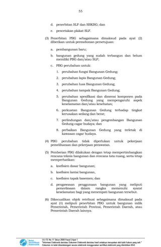 55
d. penerbitan SLF dan SBKBG; dan
e. pencetakan plakat SLF.
(3) Penerbitan PBG sebagaimana dimaksud pada ayat (2)
diberikan untuk permohonan persetujuan:
a. pembangunan baru;
b. bangunan gedung yang sudah terbangun dan belum
memiliki PBG dan/atau SLF;
c. PBG perubahan untuk:
1. perubahan fungsi Bangunan Gedung;
2. perubahan lapis Bangunan Gedung;
3. perubahan luas Bangunan Gedung;
4. perubahan tampak Bangunan Gedung;
5. perubahan spesifikasi dan dimensi komponen pada
Bangunan Gedung yang mempengaruhi aspek
keselamatan dan/atau kesehatan;
6. perkuatan Bangunan Gedung terhadap tingkat
kerusakan sedang dan berat;
7. perlindungan dan/atau pengembangan Bangunan
Gedung cagar budaya; dan
8. perbaikan Bangunan Gedung yang terletak di
kawasan cagar budaya.
(4) PBG perubahan tidak diperlukan untuk pekerjaan
pemeliharaan dan pekerjaan perawatan.
(5) Pemberian PBG dilakukan dengan tetap mempertimbangkan
rencana teknis bangunan dan rencana tata ruang, serta tetap
memperhatikan:
a. koefisien dasar bangunan;
b. koefisien lantai bangunan,
c. koefisien tapak basemen; dan
d. pengawasan penggunaan bangunan yang meliputi
pemeriksaan dalam rangka memenuhi syarat
keselamatan bagi yang menempati bangunan tersebut.
(6) Dikecualikan objek retribusi sebagaimana dimaksud pada
ayat (1) meliputi penerbitan PBG untuk bangunan milik
Pemerintah, Pemerintah Provinsi, Pemerintah Daerah, atau
Pemerintah Daerah lainnya.
 