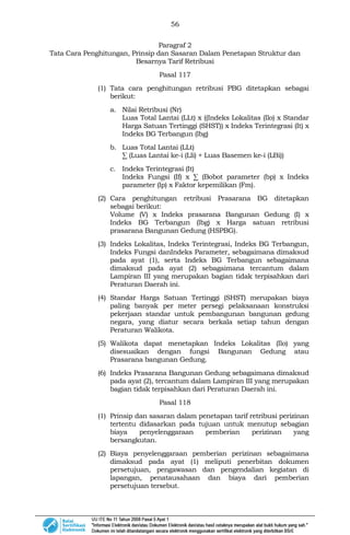 56
Paragraf 2
Tata Cara Penghitungan, Prinsip dan Sasaran Dalam Penetapan Struktur dan
Besarnya Tarif Retribusi
Pasal 117
(1) Tata cara penghitungan retribusi PBG ditetapkan sebagai
berikut:
a. Nilai Retribusi (Nr)
Luas Total Lantai (LLt) x ((Indeks Lokalitas (Ilo) x Standar
Harga Satuan Tertinggi (SHST)) x Indeks Terintegrasi (It) x
Indeks BG Terbangun (lbg)
b. Luas Total Lantai (LLt)
∑ (Luas Lantai ke-i (Lli) + Luas Basemen ke-i (LBi))
c. Indeks Terintegrasi (It)
Indeks Fungsi (If) x ∑ (Bobot parameter (bp) x Indeks
parameter (lp) x Faktor kepemilikan (Fm).
(2) Cara penghitungan retribusi Prasarana BG ditetapkan
sebagai berikut:
Volume (V) x Indeks prasarana Bangunan Gedung (I) x
Indeks BG Terbangun (lbg) x Harga satuan retribusi
prasarana Bangunan Gedung (HSPBG).
(3) Indeks Lokalitas, Indeks Terintegrasi, Indeks BG Terbangun,
Indeks Fungsi danIndeks Parameter, sebagaimana dimaksud
pada ayat (1), serta Indeks BG Terbangun sebagaimana
dimaksud pada ayat (2) sebagaimana tercantum dalam
Lampiran III yang merupakan bagian tidak terpisahkan dari
Peraturan Daerah ini.
(4) Standar Harga Satuan Tertinggi (SHST) merupakan biaya
paling banyak per meter persegi pelaksanaan konstruksi
pekerjaan standar untuk pembangunan bangunan gedung
negara, yang diatur secara berkala setiap tahun dengan
Peraturan Walikota.
(5) Walikota dapat menetapkan Indeks Lokalitas (Ilo) yang
disesuaikan dengan fungsi Bangunan Gedung atau
Prasarana bangunan Gedung.
(6) Indeks Prasarana Bangunan Gedung sebagaimana dimaksud
pada ayat (2), tercantum dalam Lampiran III yang merupakan
bagian tidak terpisahkan dari Peraturan Daerah ini.
Pasal 118
(1) Prinsip dan sasaran dalam penetapan tarif retribusi perizinan
tertentu didasarkan pada tujuan untuk menutup sebagian
biaya penyelenggaraan pemberian perizinan yang
bersangkutan.
(2) Biaya penyelenggaraan pemberian perizinan sebagaimana
dimaksud pada ayat (1) meliputi penerbitan dokumen
persetujuan, pengawasan dan pengendalian kegiatan di
lapangan, penatausahaan dan biaya dari pemberian
persetujuan tersebut.
 
