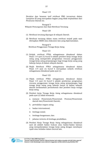 57
Pasal 119
Struktur dan besaran tarif retribusi PBG tercantum dalam
Lampiran III yang merupakan bagian yang tidak terpisahkan dari
Peraturan Daerah ini.
Paragraf 3
Wilayah Pemungutan dan Saat Retribusi Terutang
Pasal 120
(1) Retribusi terutang dipungut di wilayah Daerah.
(2) Retribusi terutang dalam masa retribusi terjadi pada saat
ditetapkan SKRD atau dokumen lain yang dipersamakan.
Paragraf 4
Retribusi Penggunaan Tenaga Kerja Asing
Pasal 121
(1) Subjek retribusi PTKA sebagaimana dimaksud dalam
Pasal 114 ayat (1) huruf b adalah pemberi kerja tenaga kerja
asing yang memperoleh pengesahan rencana penggunaan
tenaga kerja asing perpanjangan bagi tenaga kerja asing yang
bekerja hanya di dalam wilayah daerah.
(2) Wajib Retribusi PTKA sebagaimana dimaksud dalam
Pasal 114 ayat (1) huruf b merupakan subyek retribusi
sebagaimana dimaksud pada ayat (1).
Pasal 122
(1) Objek retribusi PTKA sebagaimana dimaksud dalam
Pasal 114 ayat (1) huruf b adalah pemberian pengesahan
rencana penggunaan tenaga kerja asing perpanjangan bagi
tenaga kerja asing yang bekerja hanya di dalam wilayah
daerah berdasarkan permohonan dari pemberi kerja tenaga
kerja asing.
(2) Pemberi kerja Tenaga Kerja Asing sebagaimana dimaksud
pada ayat (1) tidak termasuk:
a. instansi Pemerintah/Pemerintah Provinsi/Pemerintah
daerah lain/Pemerintah Daerah;
b. perwakilan negara asing;
c. badan internasional;
d. lembaga sosial;
e. lembaga keagamaan; dan
f. jabatan tertentu di lembaga pendidikan.
(3) Pemberi Kerja Tenaga Kerja Asing sebagaimana dimaksud
ayat (2) adalah badan hukum atau badan-badan lainnya
yang mempekerjakan tenaga kerja asing dengan membayar
upah atau imbalan dalam bentuk lain.
 