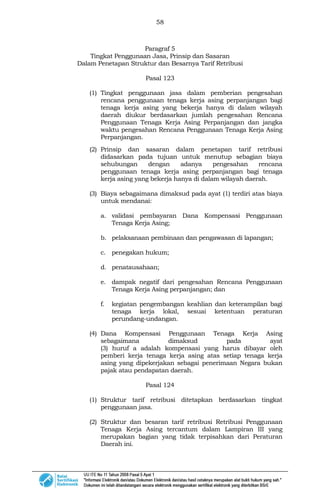 58
Paragraf 5
Tingkat Penggunaan Jasa, Prinsip dan Sasaran
Dalam Penetapan Struktur dan Besarnya Tarif Retribusi
Pasal 123
(1) Tingkat penggunaan jasa dalam pemberian pengesahan
rencana penggunaan tenaga kerja asing perpanjangan bagi
tenaga kerja asing yang bekerja hanya di dalam wilayah
daerah diukur berdasarkan jumlah pengesahan Rencana
Penggunaan Tenaga Kerja Asing Perpanjangan dan jangka
waktu pengesahan Rencana Penggunaan Tenaga Kerja Asing
Perpanjangan.
(2) Prinsip dan sasaran dalam penetapan tarif retribusi
didasarkan pada tujuan untuk menutup sebagian biaya
sehubungan dengan adanya pengesahan rencana
penggunaan tenaga kerja asing perpanjangan bagi tenaga
kerja asing yang bekerja hanya di dalam wilayah daerah.
(3) Biaya sebagaimana dimaksud pada ayat (1) terdiri atas biaya
untuk mendanai:
a. validasi pembayaran Dana Kompensasi Penggunaan
Tenaga Kerja Asing;
b. pelaksanaan pembinaan dan pengawasan di lapangan;
c. penegakan hukum;
d. penatausahaan;
e. dampak negatif dari pengesahan Rencana Penggunaan
Tenaga Kerja Asing perpanjangan; dan
f. kegiatan pengembangan keahlian dan keterampilan bagi
tenaga kerja lokal, sesuai ketentuan peraturan
perundang-undangan.
(4) Dana Kompensasi Penggunaan Tenaga Kerja Asing
sebagaimana dimaksud pada ayat
(3) huruf a adalah kompensasi yang harus dibayar oleh
pemberi kerja tenaga kerja asing atas setiap tenaga kerja
asing yang dipekerjakan sebagai penerimaan Negara bukan
pajak atau pendapatan daerah.
Pasal 124
(1) Struktur tarif retribusi ditetapkan berdasarkan tingkat
penggunaan jasa.
(2) Struktur dan besaran tarif retribusi Retribusi Penggunaan
Tenaga Kerja Asing tercantum dalam Lampiran III yang
merupakan bagian yang tidak terpisahkan dari Peraturan
Daerah ini.
 