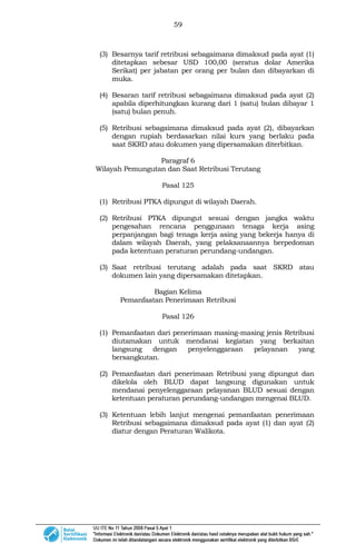 59
(3) Besarnya tarif retribusi sebagaimana dimaksud pada ayat (1)
ditetapkan sebesar USD 100,00 (seratus dolar Amerika
Serikat) per jabatan per orang per bulan dan dibayarkan di
muka.
(4) Besaran tarif retribusi sebagaimana dimaksud pada ayat (2)
apabila diperhitungkan kurang dari 1 (satu) bulan dibayar 1
(satu) bulan penuh.
(5) Retribusi sebagaimana dimaksud pada ayat (2), dibayarkan
dengan rupiah berdasarkan nilai kurs yang berlaku pada
saat SKRD atau dokumen yang dipersamakan diterbitkan.
Paragraf 6
Wilayah Pemungutan dan Saat Retribusi Terutang
Pasal 125
(1) Retribusi PTKA dipungut di wilayah Daerah.
(2) Retribusi PTKA dipungut sesuai dengan jangka waktu
pengesahan rencana penggunaan tenaga kerja asing
perpanjangan bagi tenaga kerja asing yang bekerja hanya di
dalam wilayah Daerah, yang pelaksanaannya berpedoman
pada ketentuan peraturan perundang-undangan.
(3) Saat retribusi terutang adalah pada saat SKRD atau
dokumen lain yang dipersamakan ditetapkan.
Bagian Kelima
Pemanfaatan Penerimaan Retribusi
Pasal 126
(1) Pemanfaatan dari penerimaan masing-masing jenis Retribusi
diutamakan untuk mendanai kegiatan yang berkaitan
langsung dengan penyelenggaraan pelayanan yang
bersangkutan.
(2) Pemanfaatan dari penerimaan Retribusi yang dipungut dan
dikelola oleh BLUD dapat langsung digunakan untuk
mendanai penyelenggaraan pelayanan BLUD sesuai dengan
ketentuan peraturan perundang-undangan mengenai BLUD.
(3) Ketentuan lebih lanjut mengenai pemanfaatan penerimaan
Retribusi sebagaimana dimaksud pada ayat (1) dan ayat (2)
diatur dengan Peraturan Walikota.
 