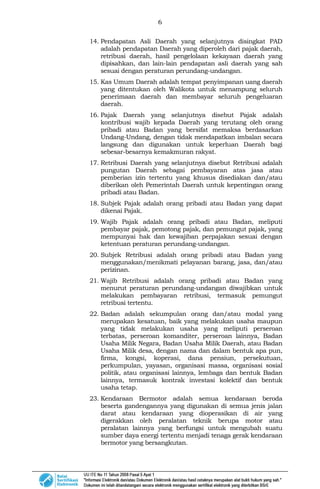 6
14. Pendapatan Asli Daerah yang selanjutnya disingkat PAD
adalah pendapatan Daerah yang diperoleh dari pajak daerah,
retribusi daerah, hasil pengelolaan kekayaan daerah yang
dipisahkan, dan lain-lain pendapatan asli daerah yang sah
sesuai dengan peraturan perundang-undangan.
15. Kas Umum Daerah adalah tempat penyimpanan uang daerah
yang ditentukan oleh Walikota untuk menampung seluruh
penerimaan daerah dan membayar seluruh pengeluaran
daerah.
16. Pajak Daerah yang selanjutnya disebut Pajak adalah
kontribusi wajib kepada Daerah yang terutang oleh orang
pribadi atau Badan yang bersifat memaksa berdasarkan
Undang-Undang, dengan tidak mendapatkan imbalan secara
langsung dan digunakan untuk keperluan Daerah bagi
sebesar-besarnya kemakmuran rakyat.
17. Retribusi Daerah yang selanjutnya disebut Retribusi adalah
pungutan Daerah sebagai pembayaran atas jasa atau
pemberian izin tertentu yang khusus disediakan dan/atau
diberikan oleh Pemerintah Daerah untuk kepentingan orang
pribadi atau Badan.
18. Subjek Pajak adalah orang pribadi atau Badan yang dapat
dikenai Pajak.
19. Wajib Pajak adalah orang pribadi atau Badan, meliputi
pembayar pajak, pemotong pajak, dan pemungut pajak, yang
mempunyai hak dan kewajiban perpajakan sesuai dengan
ketentuan peraturan perundang-undangan.
20. Subjek Retribusi adalah orang pribadi atau Badan yang
menggunakan/menikmati pelayanan barang, jasa, dan/atau
perizinan.
21. Wajib Retribusi adalah orang pribadi atau Badan yang
menurut peraturan perundang-undangan diwajibkan untuk
melakukan pembayaran retribusi, termasuk pemungut
retribusi tertentu.
22. Badan adalah sekumpulan orang dan/atau modal yang
merupakan kesatuan, baik yang melakukan usaha maupun
yang tidak melakukan usaha yang meliputi perseroan
terbatas, perseroan komanditer, perseroan lainnya, Badan
Usaha Milik Negara, Badan Usaha Milik Daerah, atau Badan
Usaha Milik desa, dengan nama dan dalam bentuk apa pun,
firma, kongsi, koperasi, dana pensiun, persekutuan,
perkumpulan, yayasan, organisasi massa, organisasi sosial
politik, atau organisasi lainnya, lembaga dan bentuk Badan
lainnya, termasuk kontrak investasi kolektif dan bentuk
usaha tetap.
23. Kendaraan Bermotor adalah semua kendaraan beroda
beserta gandengannya yang digunakan di semua jenis jalan
darat atau kendaraan yang dioperasikan di air yang
digerakkan oleh peralatan teknik berupa motor atau
peralatan lainnya yang berfungsi untuk mengubah suatu
sumber daya energi tertentu menjadi tenaga gerak kendaraan
bermotor yang bersangkutan.
 