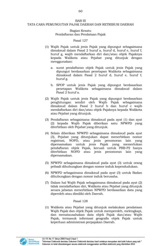 60
BAB III
TATA CARA PEMUNGUTAN PAJAK DAERAH DAN RETRIBUSI DAERAH
Bagian Kesatu
Pendaftaran dan Pendataan Pajak
Pasal 127
(1) Wajib Pajak untuk jenis Pajak yang dipungut sebagaimana
dimaksud dalam Pasal 2 huruf a, huruf d, huruf e, huruf f,
huruf g, wajib mendaftarkan diri dan/atau objek Pajaknya
kepada Walikota atau Pejabat yang ditunjuk dengan
menggunakan:
a. surat pendaftaran objek Pajak untuk jenis Pajak yang
dipungut berdasarkan penetapan Walikota sebagaimana
dimaksud dalam Pasal 2 huruf d, huruf e, huruf f,
huruf g.
b. SPOP untuk jenis Pajak yang dipungut berdasarkan
penetapan Walikota sebagaimana dimaksud dalam
Pasal 2 huruf a.
(2) Wajib Pajak untuk jenis Pajak yang dipungut berdasarkan
penghitungan sendiri oleh Wajib Pajak sebagaimana
dimaksud dalam Pasal 2 huruf b dan huruf c wajib
mendaftarkan diri dan/atau objek Pajaknya kepada Walikota
atau Pejabat yang ditunjuk.
(3) Pendaftaran sebagaimana dimaksud pada ayat (1) dan ayat
(2) kepada Wajib Pajak diberikan satu NPWPD yang
diterbitkan oleh Pejabat yang ditunjuk.
(4) Selain diberikan NPWPD sebagaimana dimaksud pada ayat
(3), Pejabat yang ditunjukan dapat menerbitkan nomor
registrasi, NOPD, atau jenis penomoran lain yang
dipersamakan untuk jenis Pajak yang memerlukan
pendaftaran objek Pajak, kecuali untuk PBB-P2 hanya
diterbitkan NOPD atau jenis penomoran lain yang
dipersamakan.
(5) NPWPD sebagaimana dimaksud pada ayat (3) untuk orang
pribadi dihubungkan dengan nomor induk kependudukan.
(6) NPWPD sebagaimana dimaksud pada ayat (3) untuk Badan
dihubungkan dengan nomor induk berusaha.
(7) Dalam hal Wajib Pajak sebagaimana dimaksud pada ayat (2)
tidak mendaftarkan diri, Walikota atau Pejabat yang ditunjuk
secara jabatan menerbitkan NPWPD berdasarkan data yang
diperoleh atau dimiliki oleh Daerah.
Pasal 128
(1) Walikota atau Pejabat yang ditunjuk melakukan pendataan
Wajib Pajak dan objek Pajak untuk memperoleh, melengkapi,
dan menatausahakan data objek Pajak dan/atau Wajib
Pajak, termasuk informasi geografis objek Pajak untuk
keperluan administrasi perpajakan Daerah.
 