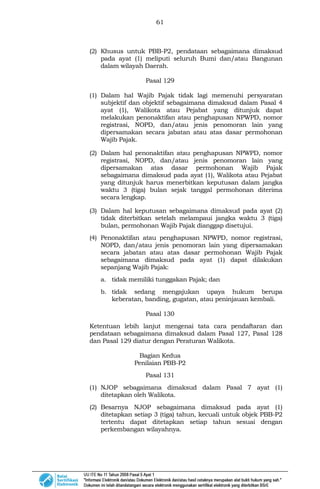 61
(2) Khusus untuk PBB-P2, pendataan sebagaimana dimaksud
pada ayat (1) meliputi seluruh Bumi dan/atau Bangunan
dalam wilayah Daerah.
Pasal 129
(1) Dalam hal Wajib Pajak tidak lagi memenuhi persyaratan
subjektif dan objektif sebagaimana dimaksud dalam Pasal 4
ayat (1), Walikota atau Pejabat yang ditunjuk dapat
melakukan penonaktifan atau penghapusan NPWPD, nomor
registrasi, NOPD, dan/atau jenis penomoran lain yang
dipersamakan secara jabatan atau atas dasar permohonan
Wajib Pajak.
(2) Dalam hal penonaktifan atau penghapusan NPWPD, nomor
registrasi, NOPD, dan/atau jenis penomoran lain yang
dipersamakan atas dasar permohonan Wajib Pajak
sebagaimana dimaksud pada ayat (1), Walikota atau Pejabat
yang ditunjuk harus menerbitkan keputusan dalam jangka
waktu 3 (tiga) bulan sejak tanggal permohonan diterima
secara lengkap.
(3) Dalam hal keputusan sebagaimana dimaksud pada ayat (2)
tidak diterbitkan setelah melampaui jangka waktu 3 (tiga)
bulan, permohonan Wajib Pajak dianggap disetujui.
(4) Penonaktifan atau penghapusan NPWPD, nomor registrasi,
NOPD, dan/atau jenis penomoran lain yang dipersamakan
secara jabatan atau atas dasar permohonan Wajib Pajak
sebagaimana dimaksud pada ayat (1) dapat dilakukan
sepanjang Wajib Pajak:
a. tidak memiliki tunggakan Pajak; dan
b. tidak sedang mengajukan upaya hukum berupa
keberatan, banding, gugatan, atau peninjauan kembali.
Pasal 130
Ketentuan lebih lanjut mengenai tata cara pendaftaran dan
pendataan sebagaimana dimaksud dalam Pasal 127, Pasal 128
dan Pasal 129 diatur dengan Peraturan Walikota.
Bagian Kedua
Penilaian PBB-P2
Pasal 131
(1) NJOP sebagaimana dimaksud dalam Pasal 7 ayat (1)
ditetapkan oleh Walikota.
(2) Besarnya NJOP sebagaimana dimaksud pada ayat (1)
ditetapkan setiap 3 (tiga) tahun, kecuali untuk objek PBB-P2
tertentu dapat ditetapkan setiap tahun sesuai dengan
perkembangan wilayahnya.
 
