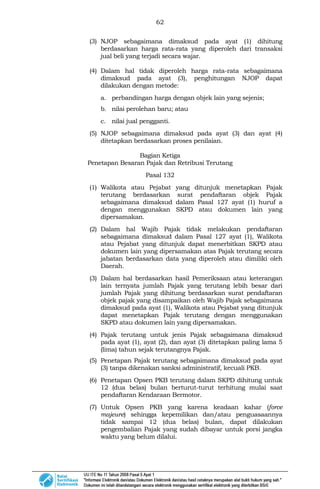 62
(3) NJOP sebagaimana dimaksud pada ayat (1) dihitung
berdasarkan harga rata-rata yang diperoleh dari transaksi
jual beli yang terjadi secara wajar.
(4) Dalam hal tidak diperoleh harga rata-rata sebagaimana
dimaksud pada ayat (3), penghitungan NJOP dapat
dilakukan dengan metode:
a. perbandingan harga dengan objek lain yang sejenis;
b. nilai perolehan baru; atau
c. nilai jual pengganti.
(5) NJOP sebagaimana dimaksud pada ayat (3) dan ayat (4)
ditetapkan berdasarkan proses penilaian.
Bagian Ketiga
Penetapan Besaran Pajak dan Retribusi Terutang
Pasal 132
(1) Walikota atau Pejabat yang ditunjuk menetapkan Pajak
terutang berdasarkan surat pendaftaran objek Pajak
sebagaimana dimaksud dalam Pasal 127 ayat (1) huruf a
dengan menggunakan SKPD atau dokumen lain yang
dipersamakan.
(2) Dalam hal Wajib Pajak tidak melakukan pendaftaran
sebagaimana dimaksud dalam Pasal 127 ayat (1), Walikota
atau Pejabat yang ditunjuk dapat menerbitkan SKPD atau
dokumen lain yang dipersamakan atas Pajak terutang secara
jabatan berdasarkan data yang diperoleh atau dimiliki oleh
Daerah.
(3) Dalam hal berdasarkan hasil Pemeriksaan atau keterangan
lain ternyata jumlah Pajak yang terutang lebih besar dari
jumlah Pajak yang dihitung berdasarkan surat pendaftaran
objek pajak yang disampaikan oleh Wajib Pajak sebagaimana
dimaksud pada ayat (1), Walikota atau Pejabat yang ditunjuk
dapat menetapkan Pajak terutang dengan menggunakan
SKPD atau dokumen lain yang dipersamakan.
(4) Pajak terutang untuk jenis Pajak sebagaimana dimaksud
pada ayat (1), ayat (2), dan ayat (3) ditetapkan paling lama 5
(lima) tahun sejak terutangnya Pajak.
(5) Penetapan Pajak terutang sebagaimana dimaksud pada ayat
(3) tanpa dikenakan sanksi administratif, kecuali PKB.
(6) Penetapan Opsen PKB terutang dalam SKPD dihitung untuk
12 (dua belas) bulan berturut-turut terhitung mulai saat
pendaftaran Kendaraan Bermotor.
(7) Untuk Opsen PKB yang karena keadaan kahar (force
majeure) sehingga kepemilikan dan/atau penguasaannya
tidak sampai 12 (dua belas) bulan, dapat dilakukan
pengembalian Pajak yang sudah dibayar untuk porsi jangka
waktu yang belum dilalui.
 