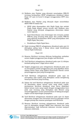 63
Pasal 133
(1) Walikota atau Pejabat yang ditunjuk menetapkan PBB-P2
terutang berdasarkan SPOP sebagaimana dimaksud dalam
Pasal 127 ayat (1) huruf b dengan menggunakan SPPT atau
SKPD.
(2) Walikota atau Pejabat yang ditunjuk dapat menerbitkan
SKPD PBB-P2 dalam hal:
a. SPOP tidak disampaikan oleh Wajib Pajak dan setelah
Wajib Pajak ditegur secara tertulis oleh Walikota atau
Pejabat yang ditunjuk sebagaimana ditentukan dalam
surat teguran;
b. hasil Pemeriksaan atau keterangan lain ternyata jumlah
PBB-P2 yang terutang lebih besar dari jumlah PBB-P2
yang dihitung berdasarkan SPOP yang disampaikan oleh
Wajib Pajak; dan/atau
c. Pendaftaran Objek Pajak Baru.
(3) Pajak terutang PBB-P2 sebagaimana dimaksud pada ayat (1)
ditetapkan paling lama 5 (lima) tahun sejak berakhirnya
Tahun Pajak berkenaan.
Pasal 134
(1) Besaran Retribusi terutang dihitung berdasarkan perkalian
antara tingkat penggunaan jasa dengan tarif Retribusi.
(2) Tarif Retribusi sebagaimana dimaksud pada ayat (1) ditinjau
kembali paling lama 3 (tiga) tahun sekali.
(3) Tingkat penggunaan jasa sebagaimana dimaksud pada ayat
(1) merupakan jumlah penggunaan jasa yang dijadikan dasar
alokasi beban biaya yang dipikul Pemerintah Daerah untuk
penyelenggaraan jasa yang bersangkutan.
(4) Tarif Retribusi sebagaimana dimaksud pada ayat (1)
merupakan nilai rupiah yang ditetapkan untuk menghitung
besarnya Retribusi yang terutang.
(5) Dalam hal tarif Retribusi sebagaimana dimaksud pada ayat
(3) dinyatakan dalam satuan mata uang selain rupiah,
pembayaran Retribusi dimaksud tetap harus dilakukan
dalam satuan mata uang rupiah dengan menggunakan kurs
pada saat terutang yang ditetapkan oleh Menteri yang
menyelenggarakan urusan pemerintahan di bidang keuangan
negara untuk kepentingan perpajakan.
(6) Tarif Retribusi sebagaimana dimaksud pada ayat (1) dapat
ditentukan seragam atau bervariasi menurut golongan sesuai
dengan prinsip dan sasaran penetapan tarif Retribusi.
(7) Besaran Retribusi terutang sebagaimana dimaksud pada
ayat (1) ditetapkan dengan SKRD atau dokumen lain yang
dipersamakan, baik berbentuk dokumen tercetak maupun
dokumen elektronik.
 