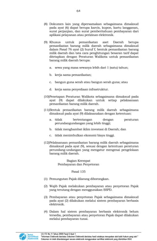 64
(8) Dokumen lain yang dipersamakan sebagaimana dimaksud
pada ayat (6) dapat berupa karcis, kupon, kartu langganan,
surat perjanjian, dan surat pemberitahuan pembayaran dari
aplikasi pelayanan atau perizinan elektronik.
(9) Khusus untuk pemanfaatan aset Daerah berupa
pemanfaatan barang milik daerah sebagaimana dimaksud
dalam Pasal 76 ayat (2) huruf f, bentuk pemanfaatan barang
milik daerah dan tata cara penghitungan besaran tarif dapat
ditetapkan dengan Peraturan Walikota untuk pemanfaatan
barang milik daerah berupa:
a. sewa yang masa sewanya lebih dari 1 (satu) tahun;
b. kerja sama pemanfaatan;
c. bangun guna serah atau bangun serah guna; atau
d. kerja sama penyediaan infrastruktur.
(10)Penetapan Peraturan Walikota sebagaimana dimaksud pada
ayat (9) dapat dilakukan untuk setiap pelaksanaan
pemanfaatan barang milik daerah.
(11)Bentuk pemanfaatan barang milik daerah sebagaimana
dimaksud pada ayat (9) dilaksanakan dengan ketentuan:
a. tidak bertentangan dengan peraturan
perundangundangan yang lebih tinggi;
b. tidak menghambat iklim investasi di Daerah; dan
c. tidak menimbulkan ekonomi biaya tinggi.
(12)Pelaksanaan pemanfaatan barang milik daerah sebagaimana
dimaksud pada ayat (9), sesuai dengan ketentuan peraturan
perundang-undangan yang mengatur mengenai pengelolaan
barang milik daerah.
Bagian Keempat
Pembayaran dan Penyetoran
Pasal 135
(1) Pemungutan Pajak dilarang diborongkan.
(2) Wajib Pajak melakukan pembayaran atau penyetoran Pajak
yang terutang dengan menggunakan SSPD.
(3) Pembayaran atau penyetoran Pajak sebagaimana dimaksud
pada ayat (2) dilakukan melalui sistem pembayaran berbasis
elektronik.
(4) Dalam hal sistem pembayaran berbasis elektronik belum
tersedia, pembayaran atau penyetoran Pajak dapat dilakukan
melalui pembayaran tunai.
 