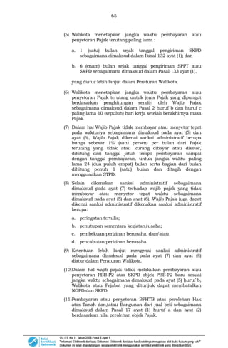 65
(5) Walikota menetapkan jangka waktu pembayaran atau
penyetoran Pajak terutang paling lama :
a. 1 (satu) bulan sejak tanggal pengiriman SKPD
sebagaimana dimaksud dalam Pasal 132 ayat (1); dan
b. 6 (enam) bulan sejak tanggal pengiriman SPPT atau
SKPD sebagaimana dimaksud dalam Pasal 133 ayat (1),
yang diatur lebih lanjut dalam Peraturan Walikota.
(6) Walikota menetapkan jangka waktu pembayaran atau
penyetoran Pajak terutang untuk jenis Pajak yang dipungut
berdasarkan penghitungan sendiri oleh Wajib Pajak
sebagaimana dimaksud dalam Pasal 2 huruf b dan huruf c
paling lama 10 (sepuluh) hari kerja setelah berakhirnya masa
Pajak.
(7) Dalam hal Wajib Pajak tidak membayar atau menyetor tepat
pada waktunya sebagaimana dimaksud pada ayat (5) dan
ayat (6), Wajib Pajak dikenai sanksi administratif berupa
bunga sebesar 1% (satu persen) per bulan dari Pajak
terutang yang tidak atau kurang dibayar atau disetor,
dihitung dari tanggal jatuh tempo pembayaran sampai
dengan tanggal pembayaran, untuk jangka waktu paling
lama 24 (dua puluh empat) bulan serta bagian dari bulan
dihitung penuh 1 (satu) bulan dan ditagih dengan
menggunakan STPD.
(8) Selain dikenakan sanksi administratif sebagaimana
dimaksud pada ayat (7) terhadap wajib pajak yang tidak
membayar atau menyetor tepat waktu sebagaimana
dimaksud pada ayat (5) dan ayat (6), Wajib Pajak juga dapat
dikenai sanksi administratif dikenakan sanksi administratif
berupa:
a. peringatan tertulis;
b. penutupan sementara kegiatan/usaha;
c. pembekuan perizinan berusaha; dan/atau
d. pencabutan perizinan berusaha.
(9) Ketentuan lebih lanjut mengenai sanksi administratif
sebagaimana dimaksud pada pada ayat (7) dan ayat (8)
diatur dalam Peraturan Walikota.
(10)Dalam hal wajib pajak tidak melakukan pembayaran atau
penyetoran PBB-P2 atas SKPD objek PBB-P2 baru sesuai
jangka waktu sebagaimana dimaksud pada ayat (5) huruf b,
Walikota atau Pejabat yang ditunjuk dapat membatalkan
NOPD dan SKPD.
(11)Pembayaran atau penyetoran BPHTB atas perolehan Hak
atas Tanah dan/atau Bangunan dari jual beli sebagaimana
dimaksud dalam Pasal 17 ayat (1) huruf a dan ayat (2)
berdasarkan nilai perolehan objek Pajak.
 