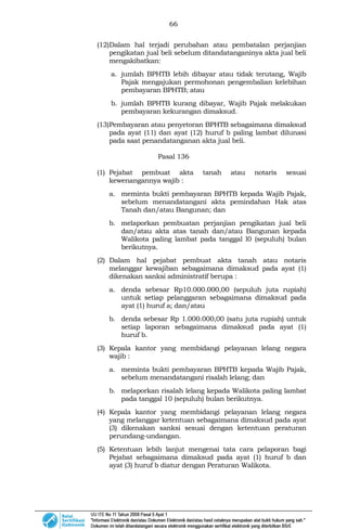 66
(12)Dalam hal terjadi perubahan atau pembatalan perjanjian
pengikatan jual beli sebelum ditandatanganinya akta jual beli
mengakibatkan:
a. jumlah BPHTB lebih dibayar atau tidak terutang, Wajib
Pajak mengajukan permohonan pengembalian kelebihan
pembayaran BPHTB; atau
b. jumlah BPHTB kurang dibayar, Wajib Pajak melakukan
pembayaran kekurangan dimaksud.
(13)Pembayaran atau penyetoran BPHTB sebagaimana dimaksud
pada ayat (11) dan ayat (12) huruf b paling lambat dilunasi
pada saat penandatanganan akta jual beli.
Pasal 136
(1) Pejabat pembuat akta tanah atau notaris sesuai
kewenangannya wajib :
a. meminta bukti pembayaran BPHTB kepada Wajib Pajak,
sebelum menandatangani akta pemindahan Hak atas
Tanah dan/atau Bangunan; dan
b. melaporkan pembuatan perjanjian pengikatan jual beli
dan/atau akta atas tanah dan/atau Bangunan kepada
Walikota paling lambat pada tanggal l0 (sepuluh) bulan
berikutnya.
(2) Dalam hal pejabat pembuat akta tanah atau notaris
melanggar kewajiban sebagaimana dimaksud pada ayat (1)
dikenakan sanksi administratif berupa :
a. denda sebesar Rp10.000.000,00 (sepuluh juta rupiah)
untuk setiap pelanggaran sebagaimana dimaksud pada
ayat (1) huruf a; dan/atau
b. denda sebesar Rp 1.000.000,00 (satu juta rupiah) untuk
setiap laporan sebagaimana dimaksud pada ayat (1)
huruf b.
(3) Kepala kantor yang membidangi pelayanan lelang negara
wajib :
a. meminta bukti pembayaran BPHTB kepada Wajib Pajak,
sebelum menandatangani risalah lelang; dan
b. melaporkan risalah lelang kepada Walikota paling lambat
pada tanggal 10 (sepuluh) bulan berikutnya.
(4) Kepala kantor yang membidangi pelayanan lelang negara
yang melanggar ketentuan sebagaimana dimaksud pada ayat
(3) dikenakan sanksi sesuai dengan ketentuan peraturan
perundang-undangan.
(5) Ketentuan lebih lanjut mengenai tata cara pelaporan bagi
Pejabat sebagaimana dimaksud pada ayat (1) huruf b dan
ayat (3) huruf b diatur dengan Peraturan Walikota.
 