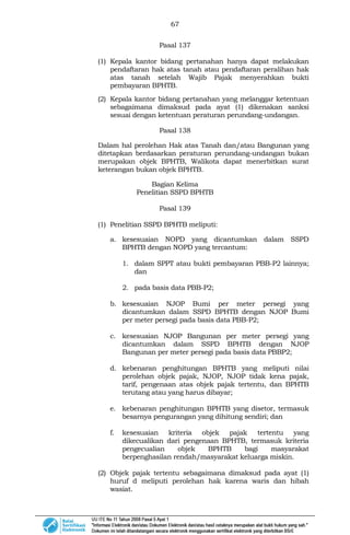67
Pasal 137
(1) Kepala kantor bidang pertanahan hanya dapat melakukan
pendaftaran hak atas tanah atau pendaftaran peralihan hak
atas tanah setelah Wajib Pajak menyerahkan bukti
pembayaran BPHTB.
(2) Kepala kantor bidang pertanahan yang melanggar ketentuan
sebagaimana dimaksud pada ayat (1) dikenakan sanksi
sesuai dengan ketentuan peraturan perundang-undangan.
Pasal 138
Dalam hal perolehan Hak atas Tanah dan/atau Bangunan yang
ditetapkan berdasarkan peraturan perundang-undangan bukan
merupakan objek BPHTB, Walikota dapat menerbitkan surat
keterangan bukan objek BPHTB.
Bagian Kelima
Penelitian SSPD BPHTB
Pasal 139
(1) Penelitian SSPD BPHTB meliputi:
a. kesesuaian NOPD yang dicantumkan dalam SSPD
BPHTB dengan NOPD yang tercantum:
1. dalam SPPT atau bukti pembayaran PBB-P2 lainnya;
dan
2. pada basis data PBB-P2;
b. kesesuaian NJOP Bumi per meter persegi yang
dicantumkan dalam SSPD BPHTB dengan NJOP Bumi
per meter persegi pada basis data PBB-P2;
c. kesesuaian NJOP Bangunan per meter persegi yang
dicantumkan dalam SSPD BPHTB dengan NJOP
Bangunan per meter persegi pada basis data PBBP2;
d. kebenaran penghitungan BPHTB yang meliputi nilai
perolehan objek pajak, NJOP, NJOP tidak kena pajak,
tarif, pengenaan atas objek pajak tertentu, dan BPHTB
terutang atau yang harus dibayar;
e. kebenaran penghitungan BPHTB yang disetor, termasuk
besarnya pengurangan yang dihitung sendiri; dan
f. kesesuaian kriteria objek pajak tertentu yang
dikecualikan dari pengenaan BPHTB, termasuk kriteria
pengecualian objek BPHTB bagi masyarakat
berpenghasilan rendah/masyarakat keluarga miskin.
(2) Objek pajak tertentu sebagaimana dimaksud pada ayat (1)
huruf d meliputi perolehan hak karena waris dan hibah
wasiat.
 