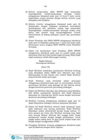 68
(3) Kriteria pengecualian objek BPHTB bagi masyarakat
berpenghasilan rendah/masyarakat keluarga miskin
sebagaimana dimaksud pada ayat (1) huruf f yaitu untuk
kepemilikan rumah pertama dengan kriteria tertentu yang
ditetapkan oleh Walikota.
(4) Kriteria tertentu sebagaimana dimaksud pada ayat (3)
diselaraskan dengan kebijakan pemberian kemudahan
pembangunan dan perolehan rumah bagi masyarakat
berpenghasilan rendah/masyarakat keluarga miskin yang
diatur oleh menteri yang menyelenggarakan Urusan
Pemerintahan di bidang pekerjaan umum dan perumahan
rakyat.
(5) Proses Penelitian atas SSPD BPHTB sebagaimana dimaksud
pada ayat (1) dilakukan paling lama 1 (satu) hari kerja sejak
diterimanya secara lengkap SSPD BPHTB untuk Penelitian
di tempat.
(6) Dalam hal berdasarkan hasil Penelitian SSPD BPHTB
sebagaimana dimaksud pada ayat (1) jumlah pajak yang
disetorkan lebih kecil dari jumlah pajak terutang, Wajib Pajak
wajib membayar selisih kekurangan tersebut.
Bagian Keenam
Pemungutan Retribusi
Pasal 140
(1) Wajib Retribusi melakukan pembayaran Retribusi terutang
yang ditetapkan dalam SKRD atau dokumen lain yang
dipersamakan ke kas Daerah atau melalui Wajib Retribusi
yang bertindak selaku pemungut.
(2) Wajib Retribusi yang bertindak selaku pemungut
sebagaimana dimaksud pada ayat (1) menyetorkan seluruh
penerimaan Retribusi yang dipungut ke kas Daerah sesuai
dengan ketentuan peraturan perundang-undangan.
(3) Dalam hal Retribusi dipungut atas pelayanan yang diberikan
oleh BLUD, pembayaran Retribusi oleh Wajib Retribusi
disetorkan ke rekening kas BLUD sesuai dengan ketentuan
peraturan perundang-undangan.
(4) Retribusi terutang sebagaimana dimaksud pada ayat (1)
dapat dibayarkan sekaligus sebelum pelayanan diberikan.
(5) Dalam hal Wajib Retribusi tertentu tidak membayar tepat
pada waktunya atau kurang membayar, Wajib Retribusi
dikenakan sanksi administratif berupa bunga sebesar 1%
(satu persen) per bulan dari Retribusi terutang yang tidak
atau kurang dibayar dihitung dari tanggal jatuh tempo
pembayaran sampai dengan tanggal pembayaran, untuk
jangka waktu paling lama 24 (dua puluh empat) bulan dan
ditagih dengan menggunakan STRD.
(6) Penagihan Retribusi terutang sebagaimana dimaksud pada
ayat (5) didahului dengan Surat Teguran.
 