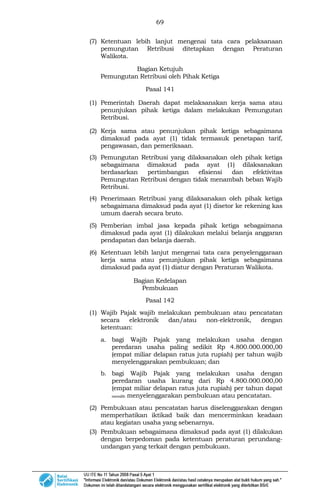 69
(7) Ketentuan lebih lanjut mengenai tata cara pelaksanaan
pemungutan Retribusi ditetapkan dengan Peraturan
Walikota.
Bagian Ketujuh
Pemungutan Retribusi oleh Pihak Ketiga
Pasal 141
(1) Pemerintah Daerah dapat melaksanakan kerja sama atau
penunjukan pihak ketiga dalam melakukan Pemungutan
Retribusi.
(2) Kerja sama atau penunjukan pihak ketiga sebagaimana
dimaksud pada ayat (1) tidak termasuk penetapan tarif,
pengawasan, dan pemeriksaan.
(3) Pemungutan Retribusi yang dilaksanakan oleh pihak ketiga
sebagaimana dimaksud pada ayat (1) dilaksanakan
berdasarkan pertimbangan efisiensi dan efektivitas
Pemungutan Retribusi dengan tidak menambah beban Wajib
Retribusi.
(4) Penerimaan Retribusi yang dilaksanakan oleh pihak ketiga
sebagaimana dimaksud pada ayat (1) disetor ke rekening kas
umum daerah secara bruto.
(5) Pemberian imbal jasa kepada pihak ketiga sebagaimana
dimaksud pada ayat (1) dilakukan melalui belanja anggaran
pendapatan dan belanja daerah.
(6) Ketentuan lebih lanjut mengenai tata cara penyelenggaraan
kerja sama atau penunjukan pihak ketiga sebagaimana
dimaksud pada ayat (1) diatur dengan Peraturan Walikota.
Bagian Kedelapan
Pembukuan
Pasal 142
(1) Wajib Pajak wajib melakukan pembukuan atau pencatatan
secara elektronik dan/atau non-elektronik, dengan
ketentuan:
a. bagi Wajib Pajak yang melakukan usaha dengan
peredaran usaha paling sedikit Rp 4.800.000.000,00
(empat miliar delapan ratus juta rupiah) per tahun wajib
menyelenggarakan pembukuan; dan
b. bagi Wajib Pajak yang melakukan usaha dengan
peredaran usaha kurang dari Rp 4.800.000.000,00
(empat miliar delapan ratus juta rupiah) per tahun dapat
memilih menyelenggarakan pembukuan atau pencatatan.
(2) Pembukuan atau pencatatan harus diselenggarakan dengan
memperhatikan iktikad baik dan mencerminkan keadaan
atau kegiatan usaha yang sebenarnya.
(3) Pembukuan sebagaimana dimaksud pada ayat (1) dilakukan
dengan berpedoman pada ketentuan peraturan perundang-
undangan yang terkait dengan pembukuan.
 