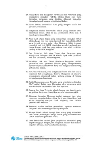 7
24. Pajak Bumi dan Bangunan Perdesaan dan Perkotaan yang
selanjutnya disingkat PBB-P2 adalah Pajak atas bumi
dan/atau bangunan yang dimiliki, dikuasai, dan/atau
dimanfaatkan oleh orang pribadi atau Badan.
25. Bumi adalah permukaan bumi yang meliputi tanah dan
perairan pedalaman.
26. Bangunan adalah konstruksi teknik yang ditanam atau
dilekatkan secara tetap di atas permukaan Bumi dan di
bawah permukaan Bumi.
27. Nilai Jual Objek Pajak yang selanjutnya disingkat NJOP
adalah harga rata-rata yang diperoleh dari transaksi jual beli
yang terjadi secara wajar, dan bilamana tidak terdapat
transaksi jual beli, NJOP ditentukan melalui perbandingan
harga dengan objek lain yang sejenis, atau nilai perolehan
barang, atau NJOP pengganti.
28. Bea Perolehan Hak atas Tanah dan Bangunan yang
selanjutnya disingkat BPHTB adalah Pajak atas perolehan
hak atas tanah dan/ atau Bangunan.
29. Perolehan Hak atas Tanah dan/atau Bangunan adalah
perbuatan atau peristiwa hukum yang mengakibatkan
diperolehnya hak atas tanah dan/ atau Bangunan oleh orang
pribadi atau Badan.
30. Hak atas Tanah dan/atau Bangunan adalah hak atas tanah,
termasuk hak pengelolaan, beserta Bangunan di atasnya,
sebagaimana dimaksud dalam undang-undang di bidang
pertanahan dan Bangunan.
31. Pajak Barang dan Jasa Tertentu yang selanjutnya disingkat
PBJT adalah Pajak yang dibayarkan oleh konsumen akhir
atas konsumsi barang dan/atau jasa tertentu.
32. Barang dan Jasa Tertentu adalah barang dan jasa tertentu
yang dijual dan/ atau diserahkan kepada konsumen akhir.
33. Makanan dan/atau Minuman adalah makanan dan/ atau
minuman yang disediakan, dijual dan/ atau diserahkan, baik
secara langsung maupun tidak langsung, atau melalui
pesanan oleh restoran.
34. Restoran adalah fasilitas penyediaan layanan makanan
dan/atau minuman dengan dipungut bayaran.
35. Tenaga Listrik adalah tenaga atau energi yang dihasilkan
oleh suatu pembangkit tenaga listrik yang didistribusikan
untuk bermacam peralatan listrik.
36. Jasa Perhotelan adalah jasa penyediaan akomodasi yang
dapat dilengkapi dengan jasa pelayanan makan dan minum,
kegiatan hiburan, dan/atau fasilitas lainnya.
 