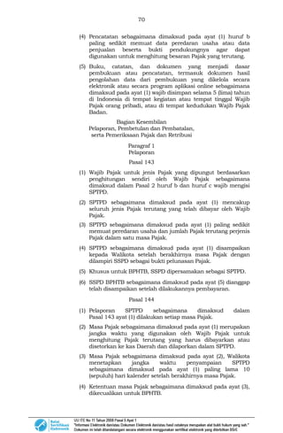70
(4) Pencatatan sebagaimana dimaksud pada ayat (1) huruf b
paling sedikit memuat data peredaran usaha atau data
penjualan beserta bukti pendukungnya agar dapat
digunakan untuk menghitung besaran Pajak yang terutang.
(5) Buku, catatan, dan dokumen yang menjadi dasar
pembukuan atau pencatatan, termasuk dokumen hasil
pengolahan data dari pembukuan yang dikelola secara
elektronik atau secara program aplikasi online sebagaimana
dimaksud pada ayat (1) wajib disimpan selama 5 (lima) tahun
di Indonesia di tempat kegiatan atau tempat tinggal Wajib
Pajak orang pribadi, atau di tempat kedudukan Wajib Pajak
Badan.
Bagian Kesembilan
Pelaporan, Pembetulan dan Pembatalan,
serta Pemeriksaan Pajak dan Retribusi
Paragraf 1
Pelaporan
Pasal 143
(1) Wajib Pajak untuk jenis Pajak yang dipungut berdasarkan
penghitungan sendiri oleh Wajib Pajak sebagaimana
dimaksud dalam Pasal 2 huruf b dan huruf c wajib mengisi
SPTPD.
(2) SPTPD sebagaimana dimaksud pada ayat (1) mencakup
seluruh jenis Pajak terutang yang telah dibayar oleh Wajib
Pajak.
(3) SPTPD sebagaimana dimaksud pada ayat (1) paling sedikit
memuat peredaran usaha dan jumlah Pajak terutang perjenis
Pajak dalam satu masa Pajak.
(4) SPTPD sebagaimana dimaksud pada ayat (1) disampaikan
kepada Walikota setelah berakhirnya masa Pajak dengan
dilampiri SSPD sebagai bukti pelunasan Pajak.
(5) Khusus untuk BPHTB, SSPD dipersamakan sebagai SPTPD.
(6) SSPD BPHTB sebagaimana dimaksud pada ayat (5) dianggap
telah disampaikan setelah dilakukannya pembayaran.
Pasal 144
(1) Pelaporan SPTPD sebagaimana dimaksud dalam
Pasal 143 ayat (1) dilakukan setiap masa Pajak.
(2) Masa Pajak sebagaimana dimaksud pada ayat (1) merupakan
jangka waktu yang digunakan oleh Wajib Pajak untuk
menghitung Pajak terutang yang harus dibayarkan atau
disetorkan ke kas Daerah dan dilaporkan dalam SPTPD.
(3) Masa Pajak sebagaimana dimaksud pada ayat (2), Walikota
menetapkan jangka waktu penyampaian SPTPD
sebagaimana dimaksud pada ayat (1) paling lama 10
(sepuluh) hari kalender setelah berakhirnya masa Pajak.
(4) Ketentuan masa Pajak sebagaimana dimaksud pada ayat (3),
dikecualikan untuk BPHTB.
 
