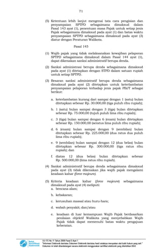 71
(5) Ketentuan lebih lanjut mengenai tata cara pengisian dan
penyampaian SPTPD sebagaimana dimaksud dalam
Pasal 143 ayat (1), penentuan masa Pajak untuk setiap jenis
Pajak sebagaimana dimaksud pada ayat (1) dan batas waktu
penyampaian SPTPD sebagaimana dimaksud pada ayat (3)
diatur dengan Peraturan Walikota.
Pasal 145
(1) Wajib pajak yang tidak melaksanakan kewajiban pelaporan
SPTPD sebagaimana dimaksud dalam Pasal 144 ayat (1),
dapat dikenakan sanksi administratif berupa denda.
(2) Sanksi administrasi berupa denda sebagaimana dimaksud
pada ayat (1) ditetapkan dengan STPD dalam satuan rupiah
untuk setiap SPTPD.
(3) Besaran sanksi administratif berupa denda sebagaimana
dimaksud pada ayat (2) ditetapkan untuk keterlambatan
penyampaian pelaporan terhadap jenis pajak PBJT sebagai
berikut:
a. keterlambatan kurang dari sampai dengan 1 (satu) bulan
ditetapkan sebesar Rp. 30.000,00 (tiga puluh ribu rupiah);
b. 1 (satu) bulan sampai dengan 3 (tiga) bulan ditetapkan
sebesar Rp. 75.000,00 (tujuh puluh lima ribu rupiah);
c. 3 (tiga) bulan sampai dengan 6 (enam) bulan ditetapkan
sebesar Rp. 150.000,00 (seratus lima puluh ribu rupiah);
d. 6 (enam) bulan sampai dengan 9 (sembilan) bulan
ditetapkan sebesar Rp. 225.000,00 (dua ratus dua puluh
lima ribu rupiah);
e. 9 (sembilan) bulan sampai dengan 12 (dua belas) bulan
ditetapkan sebesar Rp. 300.000,00 (tiga ratus ribu
rupiah); dan
f. diatas 12 (dua belas) bulan ditetapkan sebesar
Rp. 500.000,00 (lima ratus ribu rupiah).
(4) Sanksi administratif berupa denda sebagaimana dimaksud
pada ayat (3) tidak dikenakan jika wajib pajak mengalami
keadaan kahar (force majeure).
(5) Kriteria keadaan kahar (force majeure) sebagaimana
dimaksud pada ayat (4) meliputi:
a. bencana alam;
b. kebakaran;
c. kerusuhan massal atau huru-hara;
d. wabah penyakit; dan/atau
e. keadaan di luar kemampuan Wajib Pajak berdasarkan
penilaian objektif Walikota yang menyebabkan Wajib
Pajak tidak dapat memenuhi batas waktu pengajuan
keberatan.
 